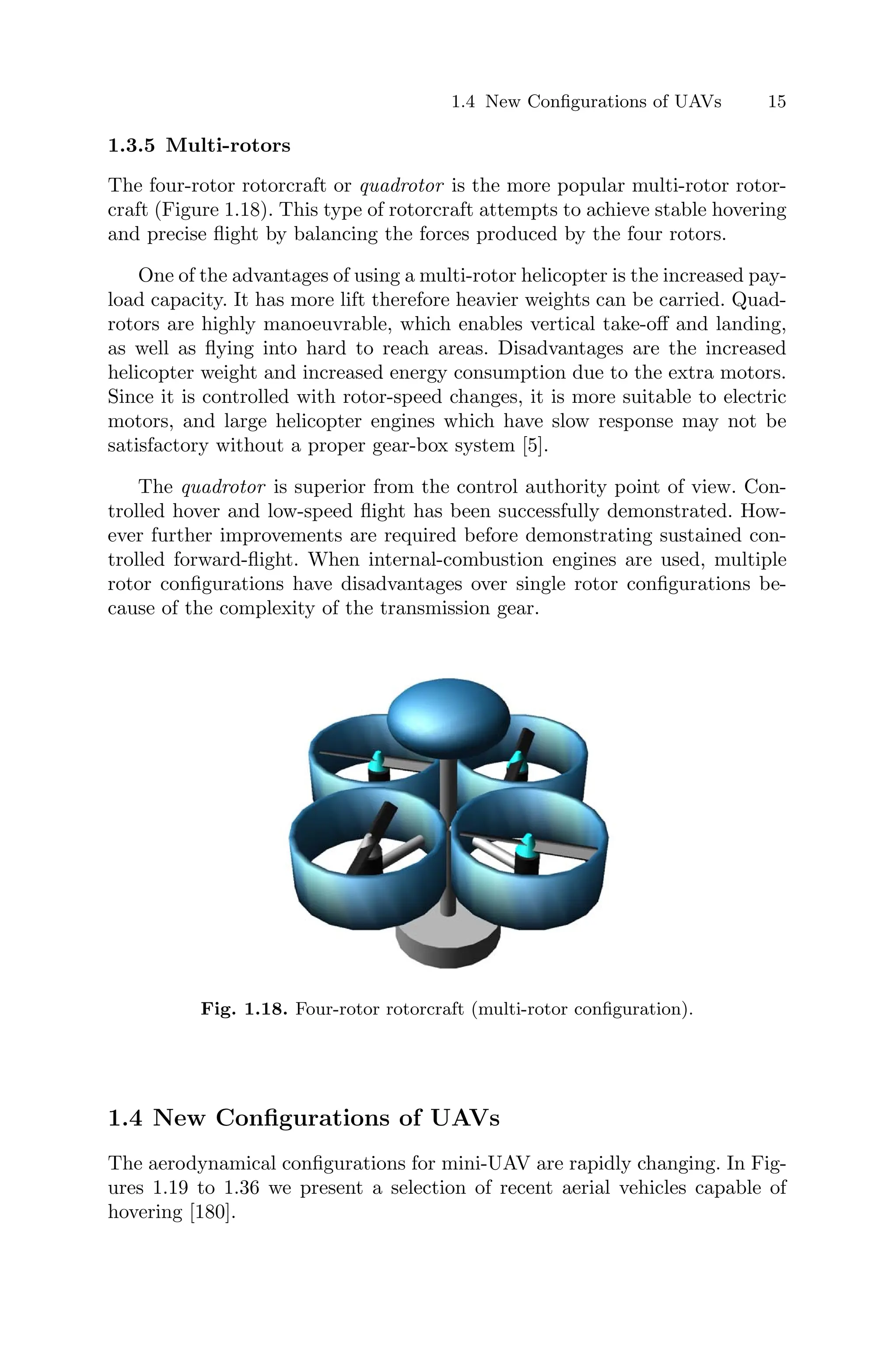 1.4 New Conﬁgurations of UAVs 15
1.3.5 Multi-rotors
The four-rotor rotorcraft or quadrotor is the more popular multi-rotor rotor-
craft (Figure 1.18). This type of rotorcraft attempts to achieve stable hovering
and precise ﬂight by balancing the forces produced by the four rotors.
One of the advantages of using a multi-rotor helicopter is the increased pay-
load capacity. It has more lift therefore heavier weights can be carried. Quad-
rotors are highly manoeuvrable, which enables vertical take-oﬀ and landing,
as well as ﬂying into hard to reach areas. Disadvantages are the increased
helicopter weight and increased energy consumption due to the extra motors.
Since it is controlled with rotor-speed changes, it is more suitable to electric
motors, and large helicopter engines which have slow response may not be
satisfactory without a proper gear-box system [5].
The quadrotor is superior from the control authority point of view. Con-
trolled hover and low-speed ﬂight has been successfully demonstrated. How-
ever further improvements are required before demonstrating sustained con-
trolled forward-ﬂight. When internal-combustion engines are used, multiple
rotor conﬁgurations have disadvantages over single rotor conﬁgurations be-
cause of the complexity of the transmission gear.
Fig. 1.18. Four-rotor rotorcraft (multi-rotor conﬁguration).
1.4 New Conﬁgurations of UAVs
The aerodynamical conﬁgurations for mini-UAV are rapidly changing. In Fig-
ures 1.19 to 1.36 we present a selection of recent aerial vehicles capable of
hovering [180].
 
