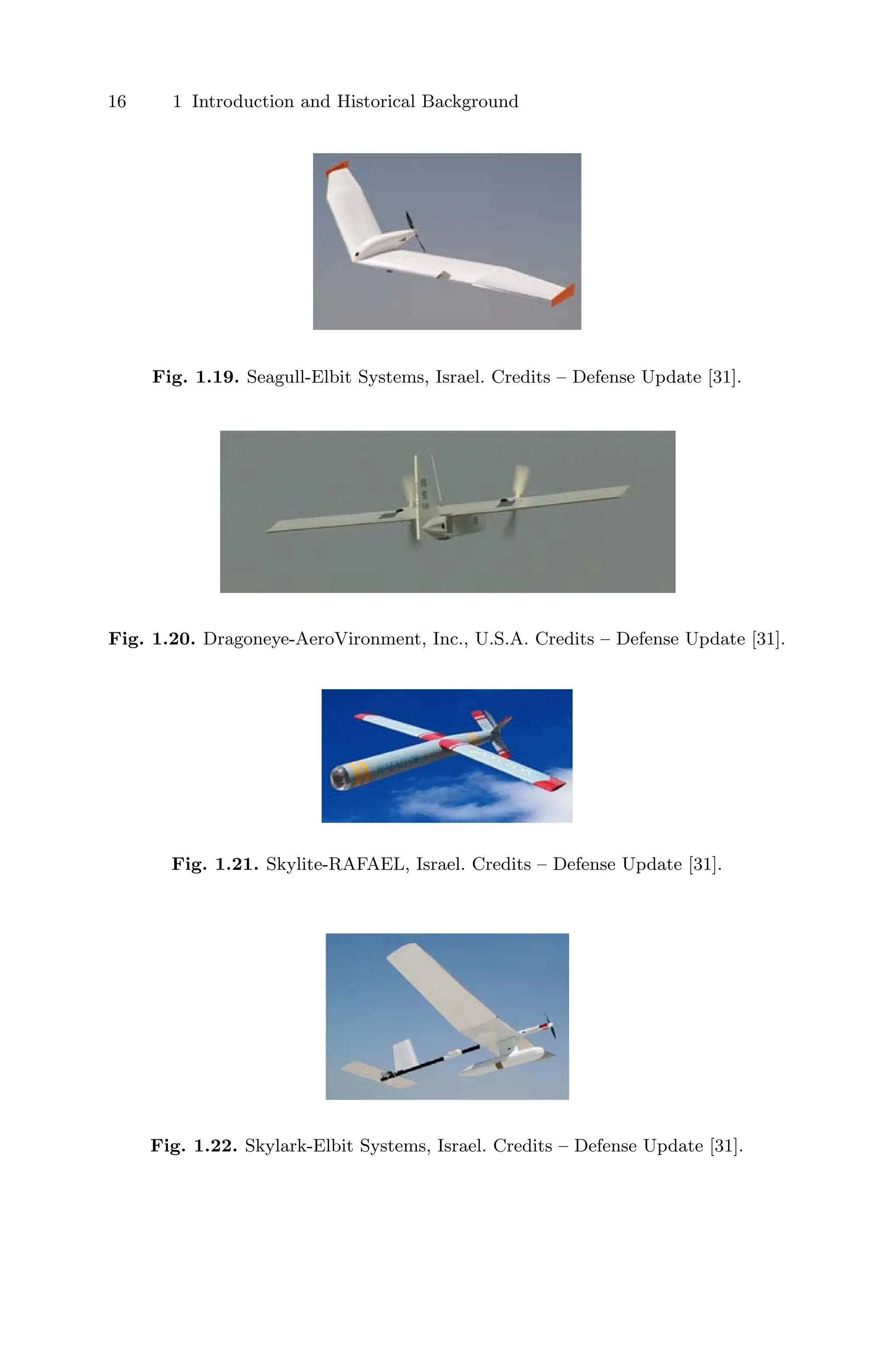 16 1 Introduction and Historical Background
Fig. 1.19. Seagull-Elbit Systems, Israel. Credits – Defense Update [31].
Fig. 1.20. Dragoneye-AeroVironment, Inc., U.S.A. Credits – Defense Update [31].
Fig. 1.21. Skylite-RAFAEL, Israel. Credits – Defense Update [31].
Fig. 1.22. Skylark-Elbit Systems, Israel. Credits – Defense Update [31].
 