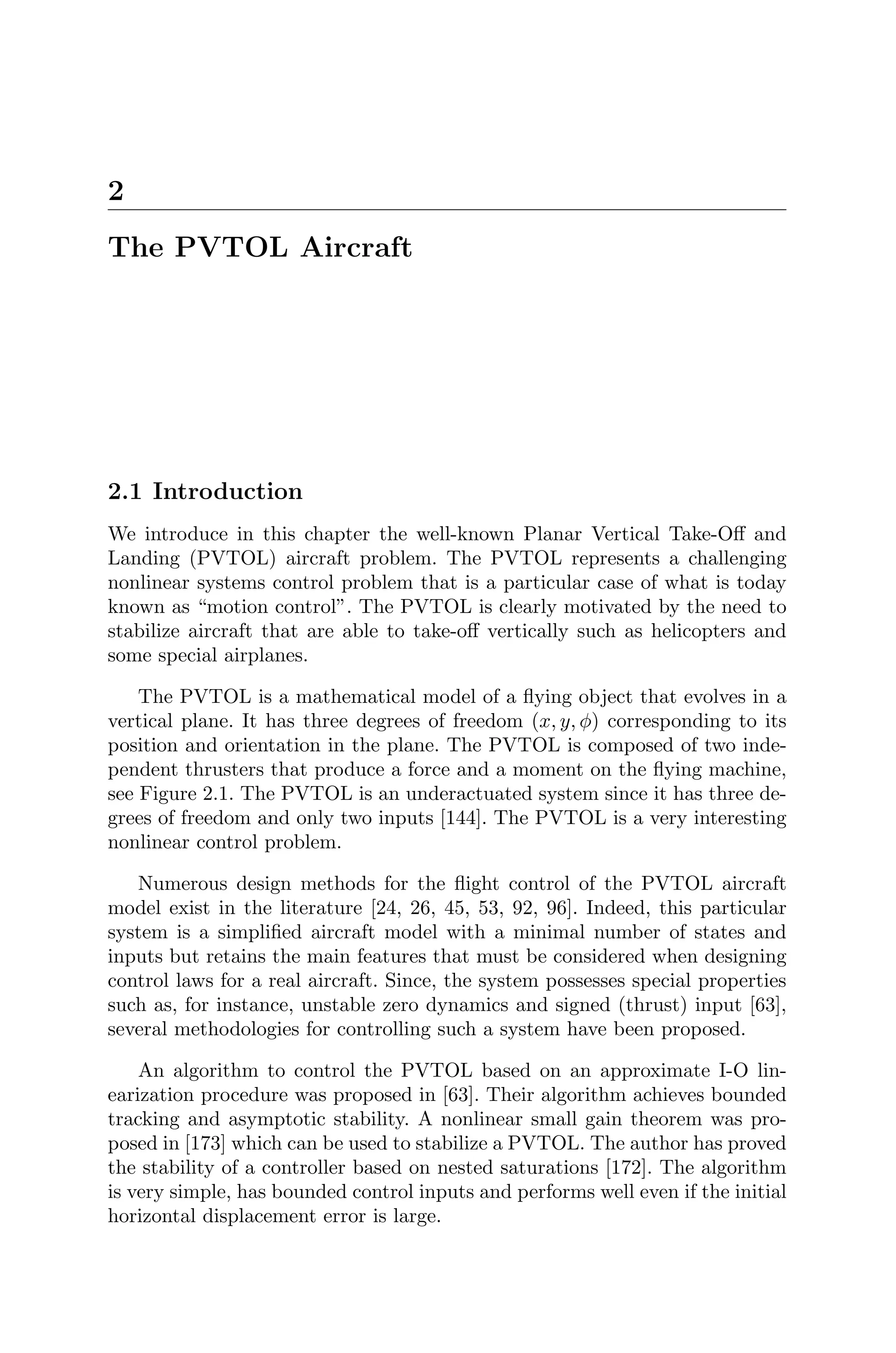 2
The PVTOL Aircraft
2.1 Introduction
We introduce in this chapter the well-known Planar Vertical Take-Oﬀ and
Landing (PVTOL) aircraft problem. The PVTOL represents a challenging
nonlinear systems control problem that is a particular case of what is today
known as “motion control”. The PVTOL is clearly motivated by the need to
stabilize aircraft that are able to take-oﬀ vertically such as helicopters and
some special airplanes.
The PVTOL is a mathematical model of a ﬂying object that evolves in a
vertical plane. It has three degrees of freedom (x, y, φ) corresponding to its
position and orientation in the plane. The PVTOL is composed of two inde-
pendent thrusters that produce a force and a moment on the ﬂying machine,
see Figure 2.1. The PVTOL is an underactuated system since it has three de-
grees of freedom and only two inputs [144]. The PVTOL is a very interesting
nonlinear control problem.
Numerous design methods for the ﬂight control of the PVTOL aircraft
model exist in the literature [24, 26, 45, 53, 92, 96]. Indeed, this particular
system is a simpliﬁed aircraft model with a minimal number of states and
inputs but retains the main features that must be considered when designing
control laws for a real aircraft. Since, the system possesses special properties
such as, for instance, unstable zero dynamics and signed (thrust) input [63],
several methodologies for controlling such a system have been proposed.
An algorithm to control the PVTOL based on an approximate I-O lin-
earization procedure was proposed in [63]. Their algorithm achieves bounded
tracking and asymptotic stability. A nonlinear small gain theorem was pro-
posed in [173] which can be used to stabilize a PVTOL. The author has proved
the stability of a controller based on nested saturations [172]. The algorithm
is very simple, has bounded control inputs and performs well even if the initial
horizontal displacement error is large.
 