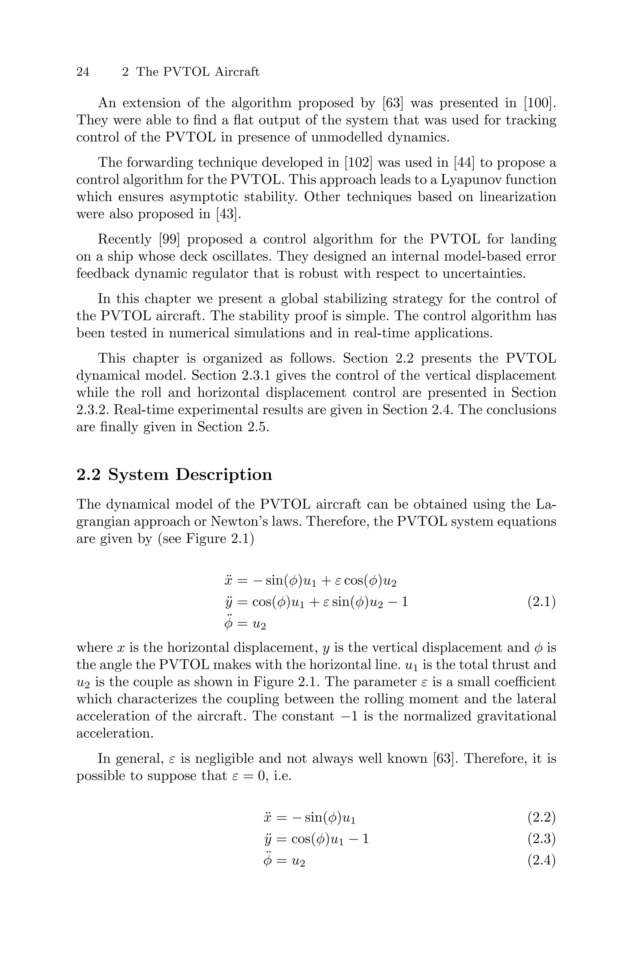 24 2 The PVTOL Aircraft
An extension of the algorithm proposed by [63] was presented in [100].
They were able to ﬁnd a ﬂat output of the system that was used for tracking
control of the PVTOL in presence of unmodelled dynamics.
The forwarding technique developed in [102] was used in [44] to propose a
control algorithm for the PVTOL. This approach leads to a Lyapunov function
which ensures asymptotic stability. Other techniques based on linearization
were also proposed in [43].
Recently [99] proposed a control algorithm for the PVTOL for landing
on a ship whose deck oscillates. They designed an internal model-based error
feedback dynamic regulator that is robust with respect to uncertainties.
In this chapter we present a global stabilizing strategy for the control of
the PVTOL aircraft. The stability proof is simple. The control algorithm has
been tested in numerical simulations and in real-time applications.
This chapter is organized as follows. Section 2.2 presents the PVTOL
dynamical model. Section 2.3.1 gives the control of the vertical displacement
while the roll and horizontal displacement control are presented in Section
2.3.2. Real-time experimental results are given in Section 2.4. The conclusions
are ﬁnally given in Section 2.5.
2.2 System Description
The dynamical model of the PVTOL aircraft can be obtained using the La-
grangian approach or Newton’s laws. Therefore, the PVTOL system equations
are given by (see Figure 2.1)
ẍ = − sin(φ)u1 + ε cos(φ)u2
ÿ = cos(φ)u1 + ε sin(φ)u2 − 1 (2.1)
φ̈ = u2
where x is the horizontal displacement, y is the vertical displacement and φ is
the angle the PVTOL makes with the horizontal line. u1 is the total thrust and
u2 is the couple as shown in Figure 2.1. The parameter ε is a small coeﬃcient
which characterizes the coupling between the rolling moment and the lateral
acceleration of the aircraft. The constant −1 is the normalized gravitational
acceleration.
In general, ε is negligible and not always well known [63]. Therefore, it is
possible to suppose that ε = 0, i.e.
ẍ = − sin(φ)u1 (2.2)
ÿ = cos(φ)u1 − 1 (2.3)
φ̈ = u2 (2.4)
 