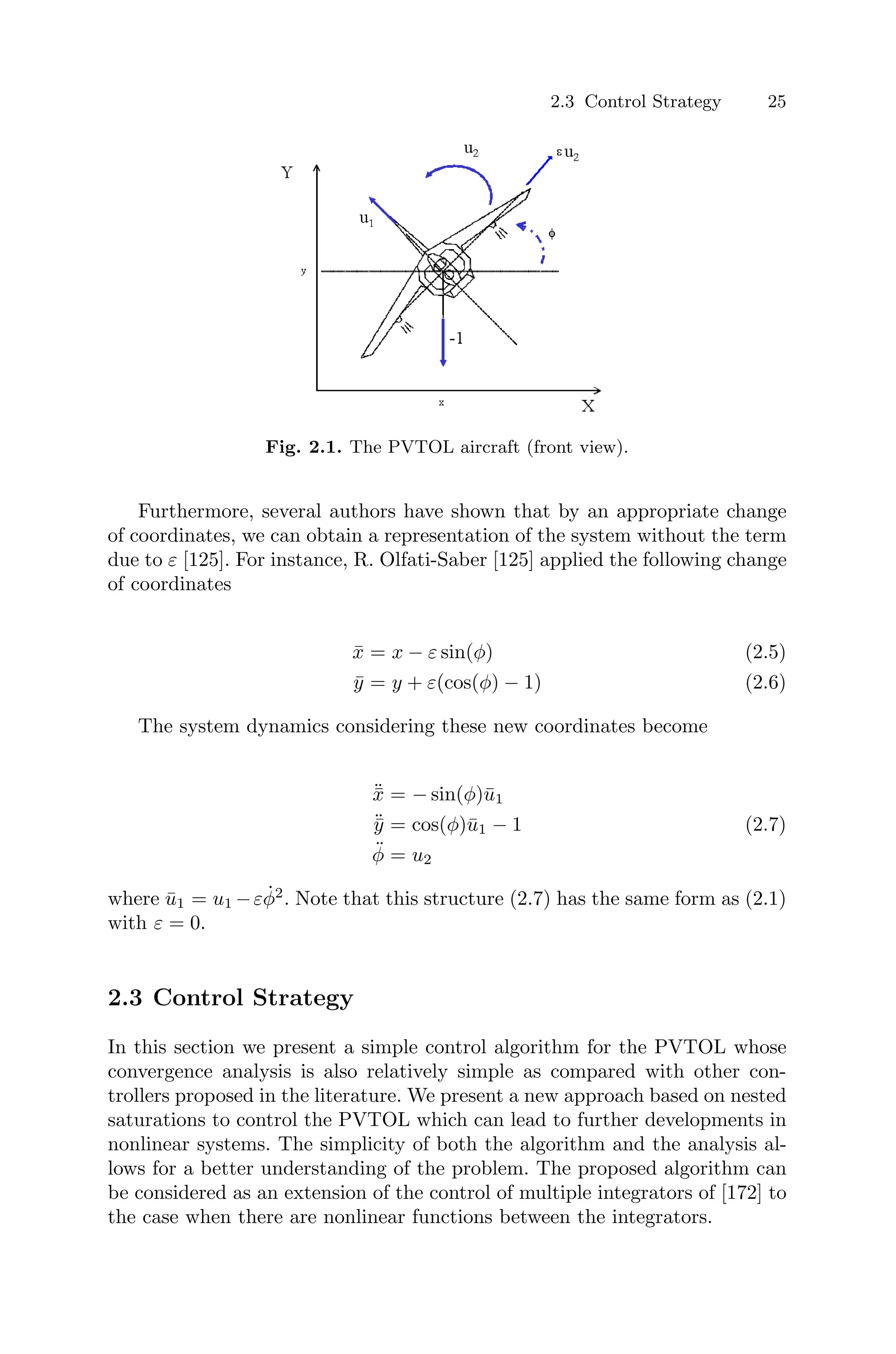 2.3 Control Strategy 25
Fig. 2.1. The PVTOL aircraft (front view).
Furthermore, several authors have shown that by an appropriate change
of coordinates, we can obtain a representation of the system without the term
due to ε [125]. For instance, R. Olfati-Saber [125] applied the following change
of coordinates
x̄ = x − ε sin(φ) (2.5)
ȳ = y + ε(cos(φ) − 1) (2.6)
The system dynamics considering these new coordinates become
¨
x̄ = − sin(φ)ū1
¨
ȳ = cos(φ)ū1 − 1 (2.7)
φ̈ = u2
where ū1 = u1 −εφ̇2
. Note that this structure (2.7) has the same form as (2.1)
with ε = 0.
2.3 Control Strategy
In this section we present a simple control algorithm for the PVTOL whose
convergence analysis is also relatively simple as compared with other con-
trollers proposed in the literature. We present a new approach based on nested
saturations to control the PVTOL which can lead to further developments in
nonlinear systems. The simplicity of both the algorithm and the analysis al-
lows for a better understanding of the problem. The proposed algorithm can
be considered as an extension of the control of multiple integrators of [172] to
the case when there are nonlinear functions between the integrators.
 