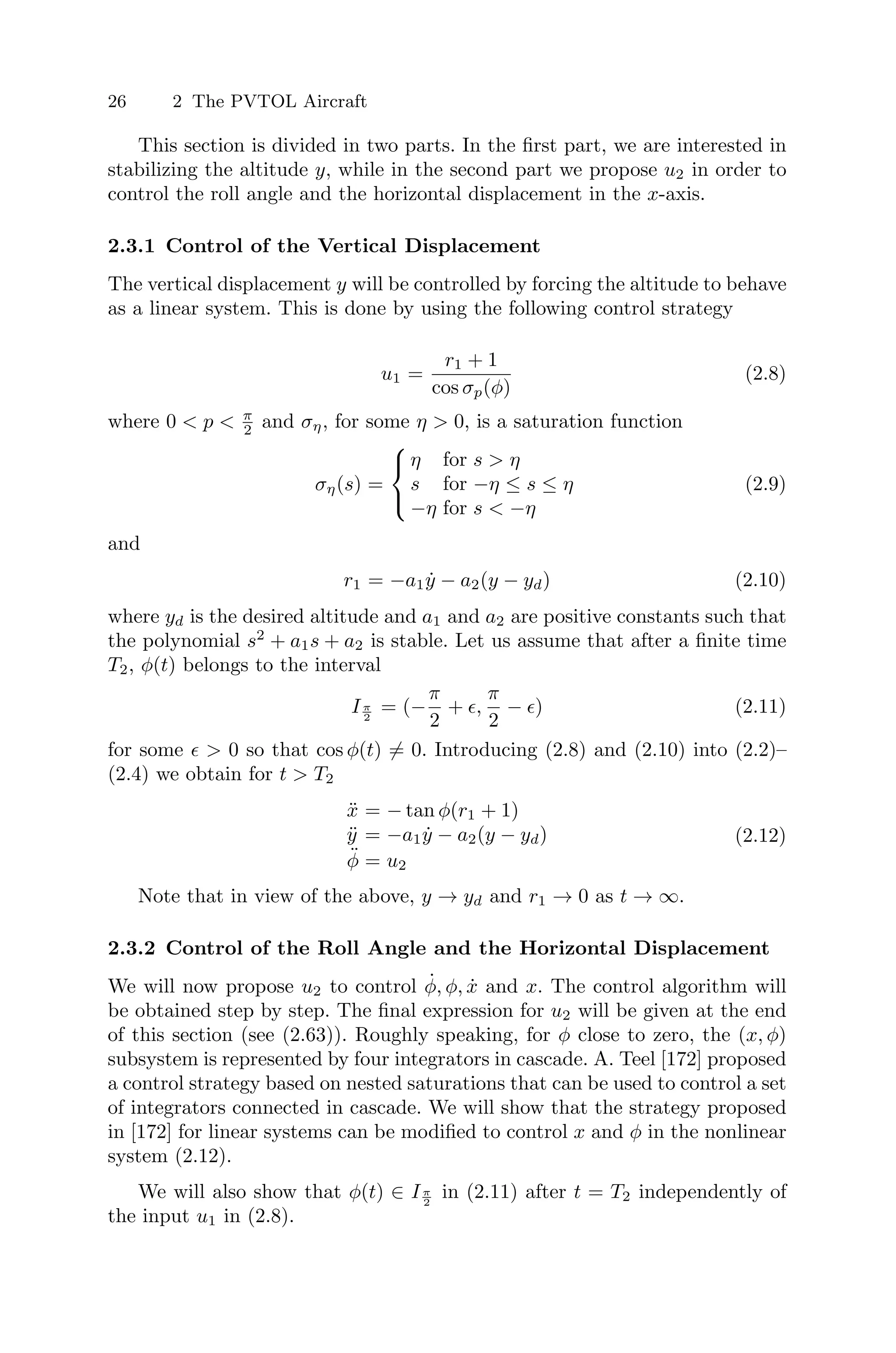 26 2 The PVTOL Aircraft
This section is divided in two parts. In the ﬁrst part, we are interested in
stabilizing the altitude y, while in the second part we propose u2 in order to
control the roll angle and the horizontal displacement in the x-axis.
2.3.1 Control of the Vertical Displacement
The vertical displacement y will be controlled by forcing the altitude to behave
as a linear system. This is done by using the following control strategy
u1 =
r1 + 1
cos σp(φ)
(2.8)
where 0 < p < π
2 and ση, for some η > 0, is a saturation function
ση(s) =
⎧
⎨
⎩
η for s > η
s for −η ≤ s ≤ η
−η for s < −η
(2.9)
and
r1 = −a1ẏ − a2(y − yd) (2.10)
where yd is the desired altitude and a1 and a2 are positive constants such that
the polynomial s2
+ a1s + a2 is stable. Let us assume that after a ﬁnite time
T2, φ(t) belongs to the interval
Iπ
2
= (−
π
2
+ ,
π
2
− ) (2.11)
for some   0 so that cos φ(t) = 0. Introducing (2.8) and (2.10) into (2.2)–
(2.4) we obtain for t  T2
ẍ = − tan φ(r1 + 1)
ÿ = −a1ẏ − a2(y − yd)
φ̈ = u2
(2.12)
Note that in view of the above, y → yd and r1 → 0 as t → ∞.
2.3.2 Control of the Roll Angle and the Horizontal Displacement
We will now propose u2 to control φ̇, φ, ẋ and x. The control algorithm will
be obtained step by step. The ﬁnal expression for u2 will be given at the end
of this section (see (2.63)). Roughly speaking, for φ close to zero, the (x, φ)
subsystem is represented by four integrators in cascade. A. Teel [172] proposed
a control strategy based on nested saturations that can be used to control a set
of integrators connected in cascade. We will show that the strategy proposed
in [172] for linear systems can be modiﬁed to control x and φ in the nonlinear
system (2.12).
We will also show that φ(t) ∈ Iπ
2
in (2.11) after t = T2 independently of
the input u1 in (2.8).
 