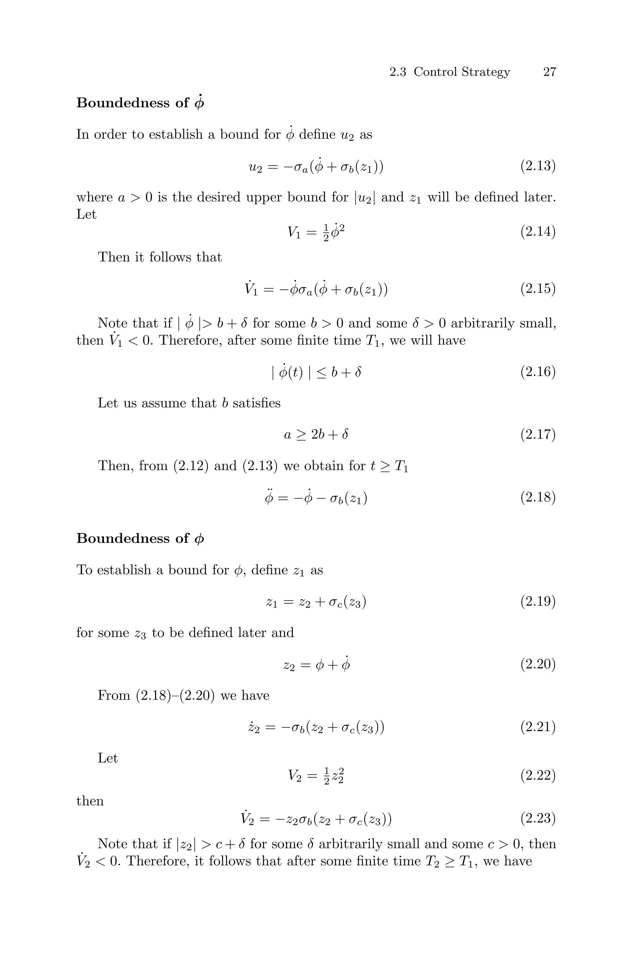2.3 Control Strategy 27
Boundedness of φ̇
In order to establish a bound for φ̇ deﬁne u2 as
u2 = −σa(φ̇ + σb(z1)) (2.13)
where a  0 is the desired upper bound for |u2| and z1 will be deﬁned later.
Let
V1 = 1
2 φ̇2 (2.14)
Then it follows that
V̇1 = −φ̇σa(φ̇ + σb(z1)) (2.15)
Note that if | φ̇ | b + δ for some b  0 and some δ  0 arbitrarily small,
then V̇1  0. Therefore, after some ﬁnite time T1, we will have
| φ̇(t) | ≤ b + δ (2.16)
Let us assume that b satisﬁes
a ≥ 2b + δ (2.17)
Then, from (2.12) and (2.13) we obtain for t ≥ T1
φ̈ = −φ̇ − σb(z1) (2.18)
Boundedness of φ
To establish a bound for φ, deﬁne z1 as
z1 = z2 + σc(z3) (2.19)
for some z3 to be deﬁned later and
z2 = φ + φ̇ (2.20)
From (2.18)–(2.20) we have
ż2 = −σb(z2 + σc(z3)) (2.21)
Let
V2 = 1
2 z2
2 (2.22)
then
V̇2 = −z2σb(z2 + σc(z3)) (2.23)
Note that if |z2|  c + δ for some δ arbitrarily small and some c  0, then
V̇2  0. Therefore, it follows that after some ﬁnite time T2 ≥ T1, we have
 