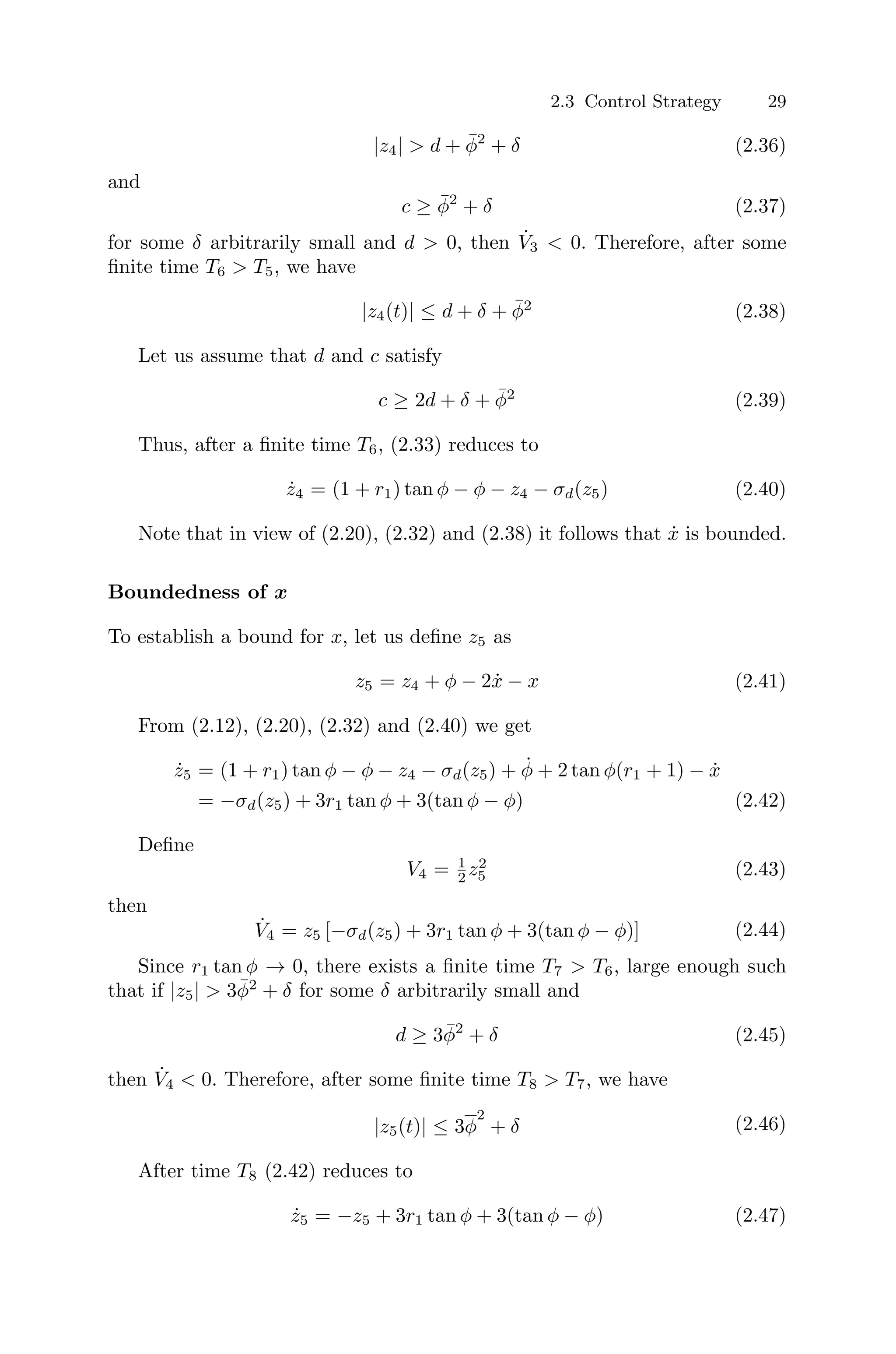 2.3 Control Strategy 29
|z4|  d + φ̄2
+ δ (2.36)
and
c ≥ φ̄2
+ δ (2.37)
for some δ arbitrarily small and d  0, then V̇3  0. Therefore, after some
ﬁnite time T6  T5, we have
|z4(t)| ≤ d + δ + φ̄2
(2.38)
Let us assume that d and c satisfy
c ≥ 2d + δ + φ̄2
(2.39)
Thus, after a ﬁnite time T6, (2.33) reduces to
ż4 = (1 + r1) tan φ − φ − z4 − σd(z5) (2.40)
Note that in view of (2.20), (2.32) and (2.38) it follows that ẋ is bounded.
Boundedness of x
To establish a bound for x, let us deﬁne z5 as
z5 = z4 + φ − 2ẋ − x (2.41)
From (2.12), (2.20), (2.32) and (2.40) we get
ż5 = (1 + r1) tan φ − φ − z4 − σd(z5) + φ̇ + 2 tan φ(r1 + 1) − ẋ
= −σd(z5) + 3r1 tan φ + 3(tan φ − φ) (2.42)
Deﬁne
V4 = 1
2 z2
5 (2.43)
then
V̇4 = z5 [−σd(z5) + 3r1 tan φ + 3(tan φ − φ)] (2.44)
Since r1 tan φ → 0, there exists a ﬁnite time T7  T6, large enough such
that if |z5|  3φ̄2
+ δ for some δ arbitrarily small and
d ≥ 3φ̄2
+ δ (2.45)
then V̇4  0. Therefore, after some ﬁnite time T8  T7, we have
|z5(t)| ≤ 3φ
2
+ δ (2.46)
After time T8 (2.42) reduces to
ż5 = −z5 + 3r1 tan φ + 3(tan φ − φ) (2.47)
 