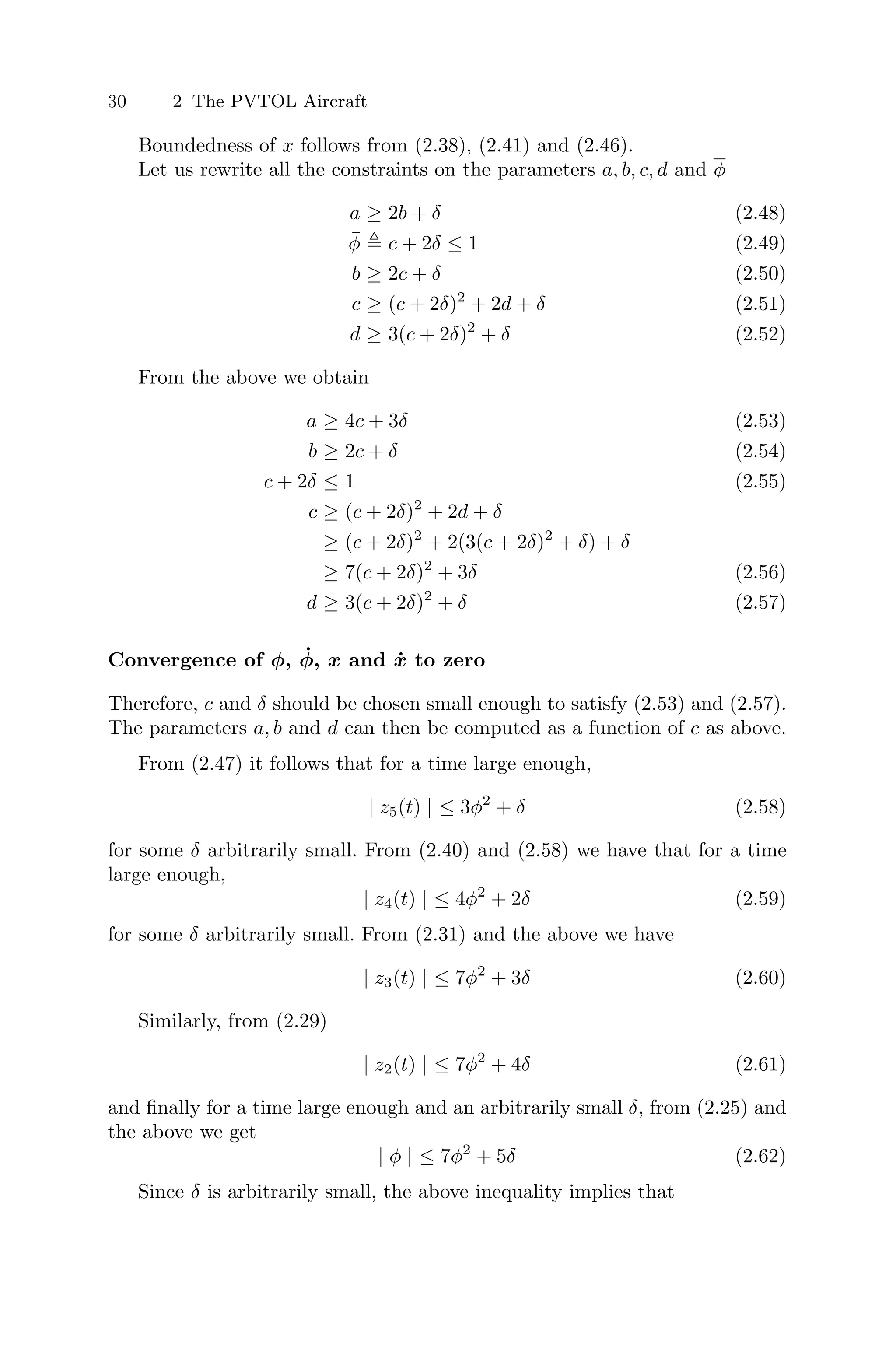 30 2 The PVTOL Aircraft
Boundedness of x follows from (2.38), (2.41) and (2.46).
Let us rewrite all the constraints on the parameters a, b, c, d and φ
a ≥ 2b + δ (2.48)
φ̄  c + 2δ ≤ 1 (2.49)
b ≥ 2c + δ (2.50)
c ≥ (c + 2δ)2
+ 2d + δ (2.51)
d ≥ 3(c + 2δ)2
+ δ (2.52)
From the above we obtain
a ≥ 4c + 3δ (2.53)
b ≥ 2c + δ (2.54)
c + 2δ ≤ 1 (2.55)
c ≥ (c + 2δ)2
+ 2d + δ
≥ (c + 2δ)2
+ 2(3(c + 2δ)2
+ δ) + δ
≥ 7(c + 2δ)2
+ 3δ (2.56)
d ≥ 3(c + 2δ)2
+ δ (2.57)
Convergence of φ, φ̇, x and ẋ to zero
Therefore, c and δ should be chosen small enough to satisfy (2.53) and (2.57).
The parameters a, b and d can then be computed as a function of c as above.
From (2.47) it follows that for a time large enough,
| z5(t) | ≤ 3φ2
+ δ (2.58)
for some δ arbitrarily small. From (2.40) and (2.58) we have that for a time
large enough,
| z4(t) | ≤ 4φ2
+ 2δ (2.59)
for some δ arbitrarily small. From (2.31) and the above we have
| z3(t) | ≤ 7φ2
+ 3δ (2.60)
Similarly, from (2.29)
| z2(t) | ≤ 7φ2
+ 4δ (2.61)
and ﬁnally for a time large enough and an arbitrarily small δ, from (2.25) and
the above we get
| φ | ≤ 7φ2
+ 5δ (2.62)
Since δ is arbitrarily small, the above inequality implies that
 