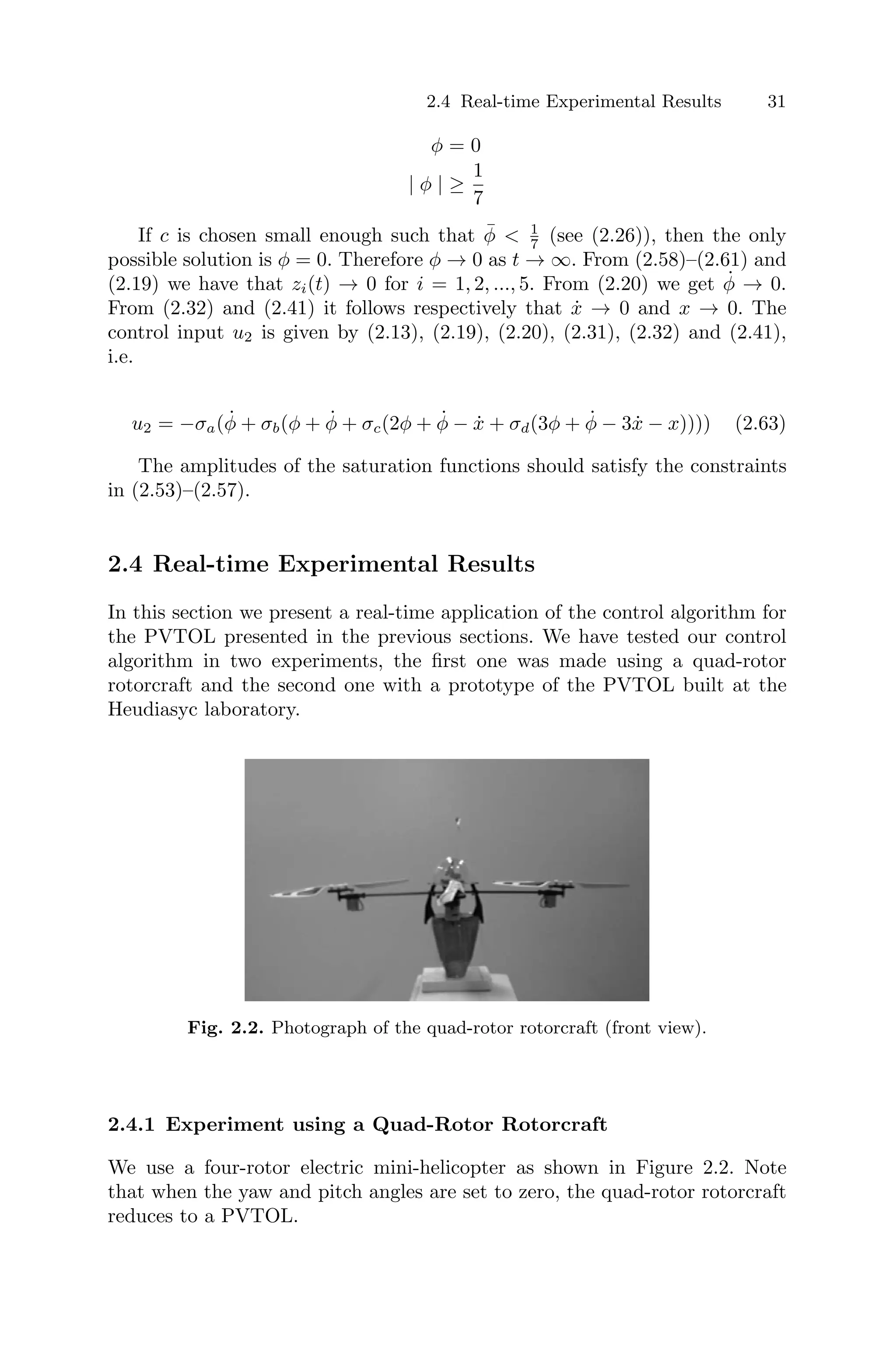 2.4 Real-time Experimental Results 31
φ = 0
| φ | ≥
1
7
If c is chosen small enough such that φ̄  1
7 (see (2.26)), then the only
possible solution is φ = 0. Therefore φ → 0 as t → ∞. From (2.58)–(2.61) and
(2.19) we have that zi(t) → 0 for i = 1, 2, ..., 5. From (2.20) we get φ̇ → 0.
From (2.32) and (2.41) it follows respectively that ẋ → 0 and x → 0. The
control input u2 is given by (2.13), (2.19), (2.20), (2.31), (2.32) and (2.41),
i.e.
u2 = −σa(φ̇ + σb(φ + φ̇ + σc(2φ + φ̇ − ẋ + σd(3φ + φ̇ − 3ẋ − x)))) (2.63)
The amplitudes of the saturation functions should satisfy the constraints
in (2.53)–(2.57).
2.4 Real-time Experimental Results
In this section we present a real-time application of the control algorithm for
the PVTOL presented in the previous sections. We have tested our control
algorithm in two experiments, the ﬁrst one was made using a quad-rotor
rotorcraft and the second one with a prototype of the PVTOL built at the
Heudiasyc laboratory.
Fig. 2.2. Photograph of the quad-rotor rotorcraft (front view).
2.4.1 Experiment using a Quad-Rotor Rotorcraft
We use a four-rotor electric mini-helicopter as shown in Figure 2.2. Note
that when the yaw and pitch angles are set to zero, the quad-rotor rotorcraft
reduces to a PVTOL.
 