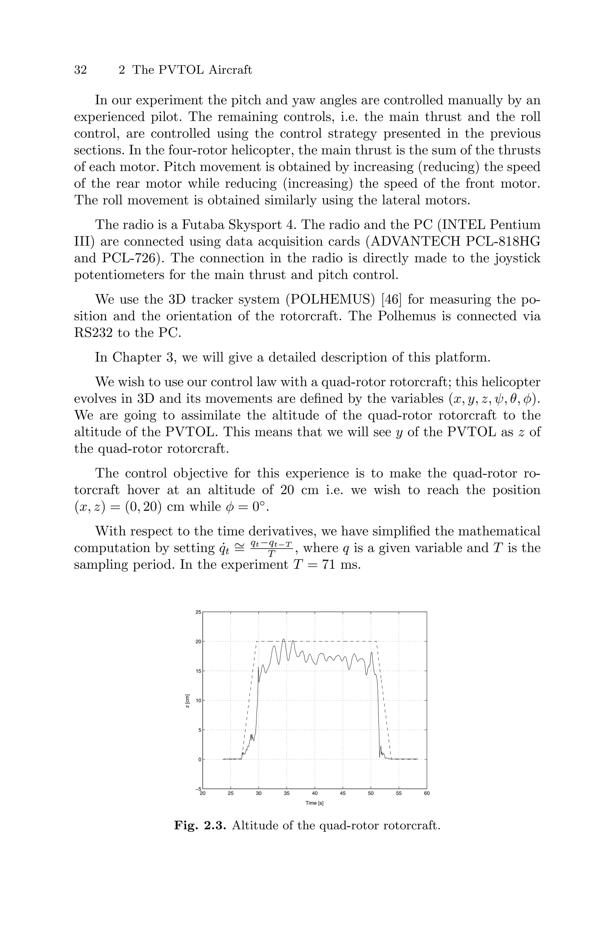 32 2 The PVTOL Aircraft
In our experiment the pitch and yaw angles are controlled manually by an
experienced pilot. The remaining controls, i.e. the main thrust and the roll
control, are controlled using the control strategy presented in the previous
sections. In the four-rotor helicopter, the main thrust is the sum of the thrusts
of each motor. Pitch movement is obtained by increasing (reducing) the speed
of the rear motor while reducing (increasing) the speed of the front motor.
The roll movement is obtained similarly using the lateral motors.
The radio is a Futaba Skysport 4. The radio and the PC (INTEL Pentium
III) are connected using data acquisition cards (ADVANTECH PCL-818HG
and PCL-726). The connection in the radio is directly made to the joystick
potentiometers for the main thrust and pitch control.
We use the 3D tracker system (POLHEMUS) [46] for measuring the po-
sition and the orientation of the rotorcraft. The Polhemus is connected via
RS232 to the PC.
In Chapter 3, we will give a detailed description of this platform.
We wish to use our control law with a quad-rotor rotorcraft; this helicopter
evolves in 3D and its movements are deﬁned by the variables (x, y, z, ψ, θ, φ).
We are going to assimilate the altitude of the quad-rotor rotorcraft to the
altitude of the PVTOL. This means that we will see y of the PVTOL as z of
the quad-rotor rotorcraft.
The control objective for this experience is to make the quad-rotor ro-
torcraft hover at an altitude of 20 cm i.e. we wish to reach the position
(x, z) = (0, 20) cm while φ = 0◦
.
With respect to the time derivatives, we have simpliﬁed the mathematical
computation by setting q̇t
∼
=
qt−qt−T
T , where q is a given variable and T is the
sampling period. In the experiment T = 71 ms.
20 25 30 35 40 45 50 55 60
−5
0
5
10
15
20
25
Time [s]
z
[cm]
Fig. 2.3. Altitude of the quad-rotor rotorcraft.
 
