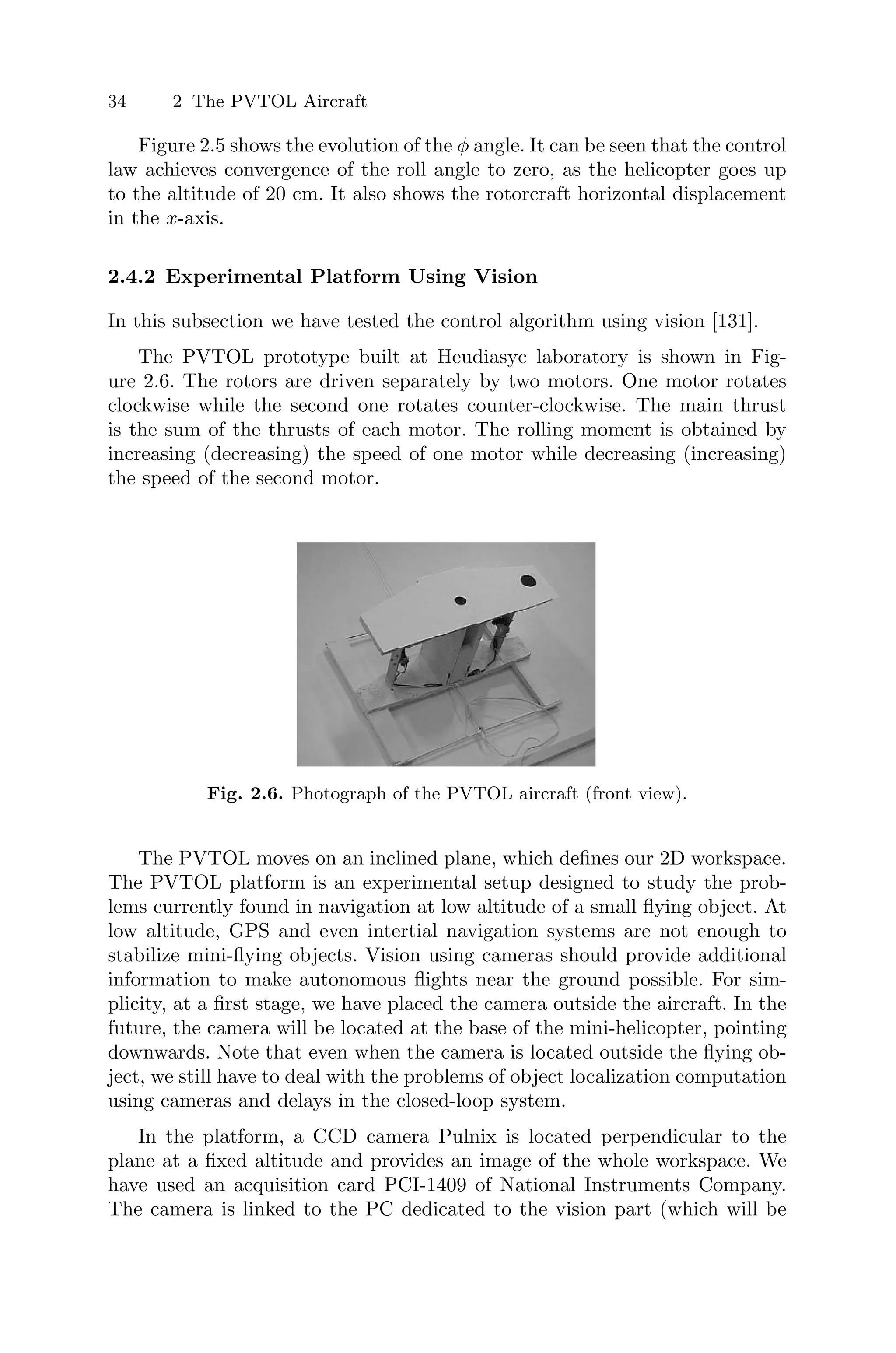 34 2 The PVTOL Aircraft
Figure 2.5 shows the evolution of the φ angle. It can be seen that the control
law achieves convergence of the roll angle to zero, as the helicopter goes up
to the altitude of 20 cm. It also shows the rotorcraft horizontal displacement
in the x-axis.
2.4.2 Experimental Platform Using Vision
In this subsection we have tested the control algorithm using vision [131].
The PVTOL prototype built at Heudiasyc laboratory is shown in Fig-
ure 2.6. The rotors are driven separately by two motors. One motor rotates
clockwise while the second one rotates counter-clockwise. The main thrust
is the sum of the thrusts of each motor. The rolling moment is obtained by
increasing (decreasing) the speed of one motor while decreasing (increasing)
the speed of the second motor.
Fig. 2.6. Photograph of the PVTOL aircraft (front view).
The PVTOL moves on an inclined plane, which deﬁnes our 2D workspace.
The PVTOL platform is an experimental setup designed to study the prob-
lems currently found in navigation at low altitude of a small ﬂying object. At
low altitude, GPS and even intertial navigation systems are not enough to
stabilize mini-ﬂying objects. Vision using cameras should provide additional
information to make autonomous ﬂights near the ground possible. For sim-
plicity, at a ﬁrst stage, we have placed the camera outside the aircraft. In the
future, the camera will be located at the base of the mini-helicopter, pointing
downwards. Note that even when the camera is located outside the ﬂying ob-
ject, we still have to deal with the problems of object localization computation
using cameras and delays in the closed-loop system.
In the platform, a CCD camera Pulnix is located perpendicular to the
plane at a ﬁxed altitude and provides an image of the whole workspace. We
have used an acquisition card PCI-1409 of National Instruments Company.
The camera is linked to the PC dedicated to the vision part (which will be
 