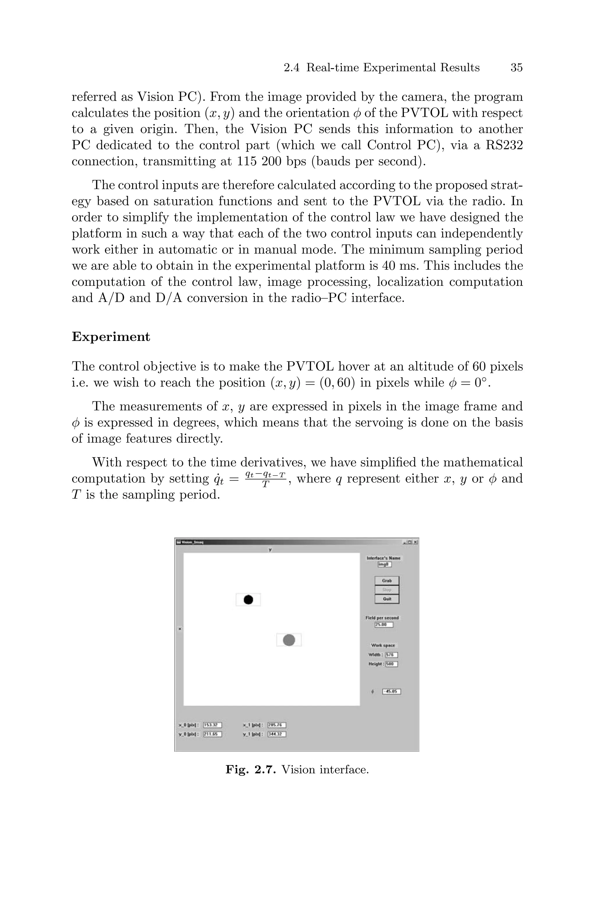 2.4 Real-time Experimental Results 35
referred as Vision PC). From the image provided by the camera, the program
calculates the position (x, y) and the orientation φ of the PVTOL with respect
to a given origin. Then, the Vision PC sends this information to another
PC dedicated to the control part (which we call Control PC), via a RS232
connection, transmitting at 115 200 bps (bauds per second).
The control inputs are therefore calculated according to the proposed strat-
egy based on saturation functions and sent to the PVTOL via the radio. In
order to simplify the implementation of the control law we have designed the
platform in such a way that each of the two control inputs can independently
work either in automatic or in manual mode. The minimum sampling period
we are able to obtain in the experimental platform is 40 ms. This includes the
computation of the control law, image processing, localization computation
and A/D and D/A conversion in the radio–PC interface.
Experiment
The control objective is to make the PVTOL hover at an altitude of 60 pixels
i.e. we wish to reach the position (x, y) = (0, 60) in pixels while φ = 0◦
.
The measurements of x, y are expressed in pixels in the image frame and
φ is expressed in degrees, which means that the servoing is done on the basis
of image features directly.
With respect to the time derivatives, we have simpliﬁed the mathematical
computation by setting q̇t = qt−qt−T
T , where q represent either x, y or φ and
T is the sampling period.
Fig. 2.7. Vision interface.
 