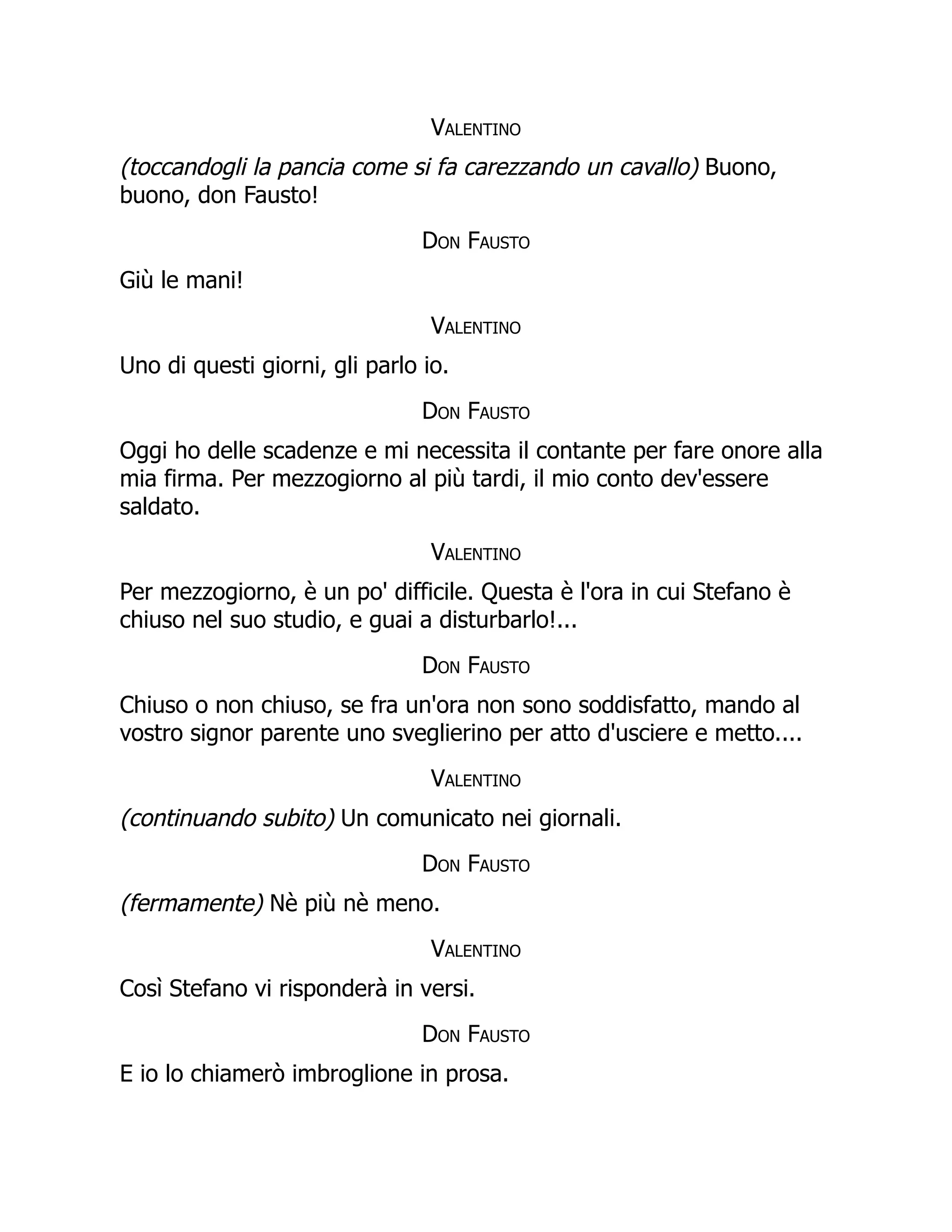 Valentino
(toccandogli la pancia come si fa carezzando un cavallo) Buono,
buono, don Fausto!
Don Fausto
Giù le mani!
Valentino
Uno di questi giorni, gli parlo io.
Don Fausto
Oggi ho delle scadenze e mi necessita il contante per fare onore alla
mia firma. Per mezzogiorno al più tardi, il mio conto dev'essere
saldato.
Valentino
Per mezzogiorno, è un po' difficile. Questa è l'ora in cui Stefano è
chiuso nel suo studio, e guai a disturbarlo!...
Don Fausto
Chiuso o non chiuso, se fra un'ora non sono soddisfatto, mando al
vostro signor parente uno sveglierino per atto d'usciere e metto....
Valentino
(continuando subito) Un comunicato nei giornali.
Don Fausto
(fermamente) Nè più nè meno.
Valentino
Così Stefano vi risponderà in versi.
Don Fausto
E io lo chiamerò imbroglione in prosa.
 