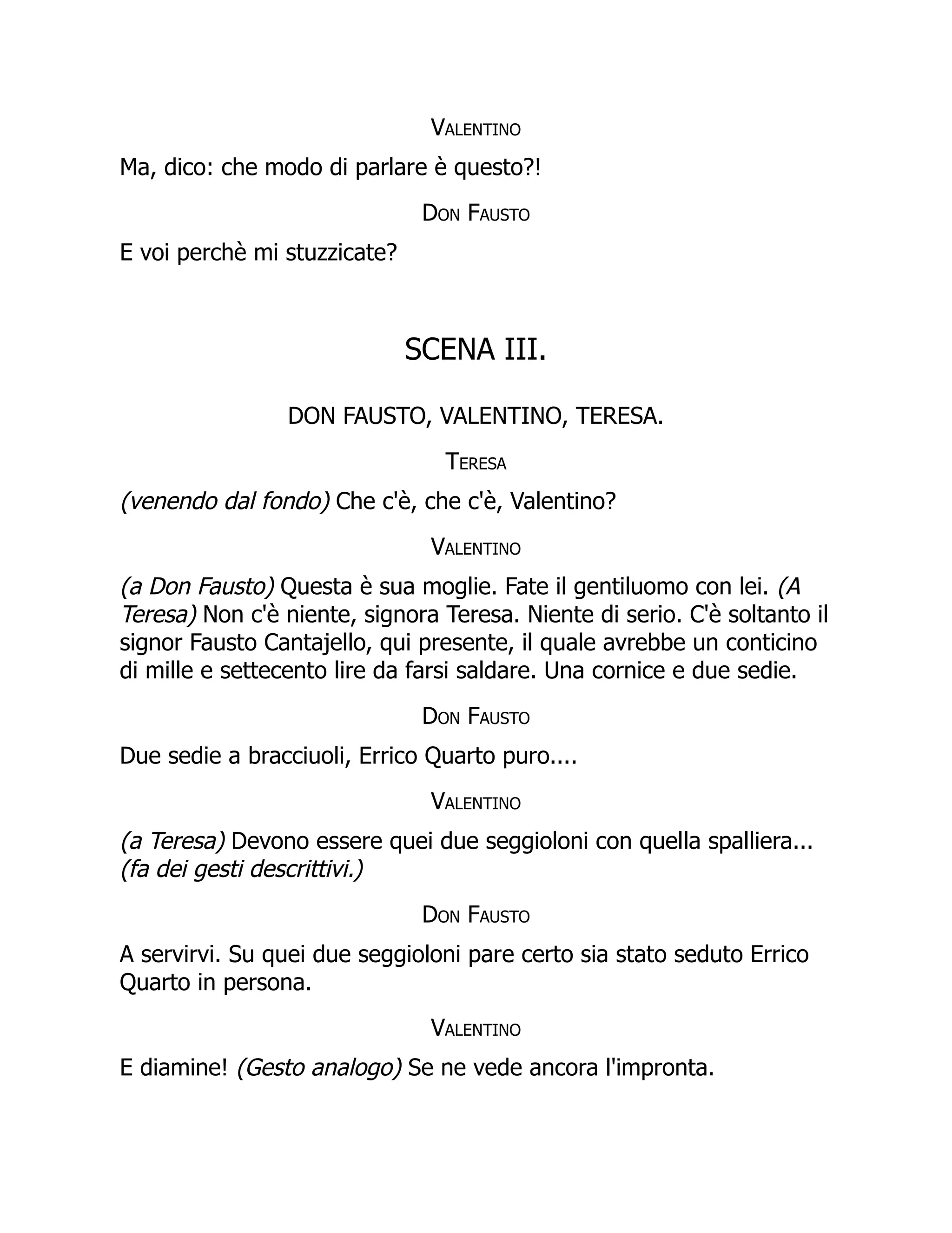Valentino
Ma, dico: che modo di parlare è questo?!
Don Fausto
E voi perchè mi stuzzicate?
SCENA III.
DON FAUSTO, VALENTINO, TERESA.
Teresa
(venendo dal fondo) Che c'è, che c'è, Valentino?
Valentino
(a Don Fausto) Questa è sua moglie. Fate il gentiluomo con lei. (A
Teresa) Non c'è niente, signora Teresa. Niente di serio. C'è soltanto il
signor Fausto Cantajello, qui presente, il quale avrebbe un conticino
di mille e settecento lire da farsi saldare. Una cornice e due sedie.
Don Fausto
Due sedie a bracciuoli, Errico Quarto puro....
Valentino
(a Teresa) Devono essere quei due seggioloni con quella spalliera...
(fa dei gesti descrittivi.)
Don Fausto
A servirvi. Su quei due seggioloni pare certo sia stato seduto Errico
Quarto in persona.
Valentino
E diamine! (Gesto analogo) Se ne vede ancora l'impronta.
 
