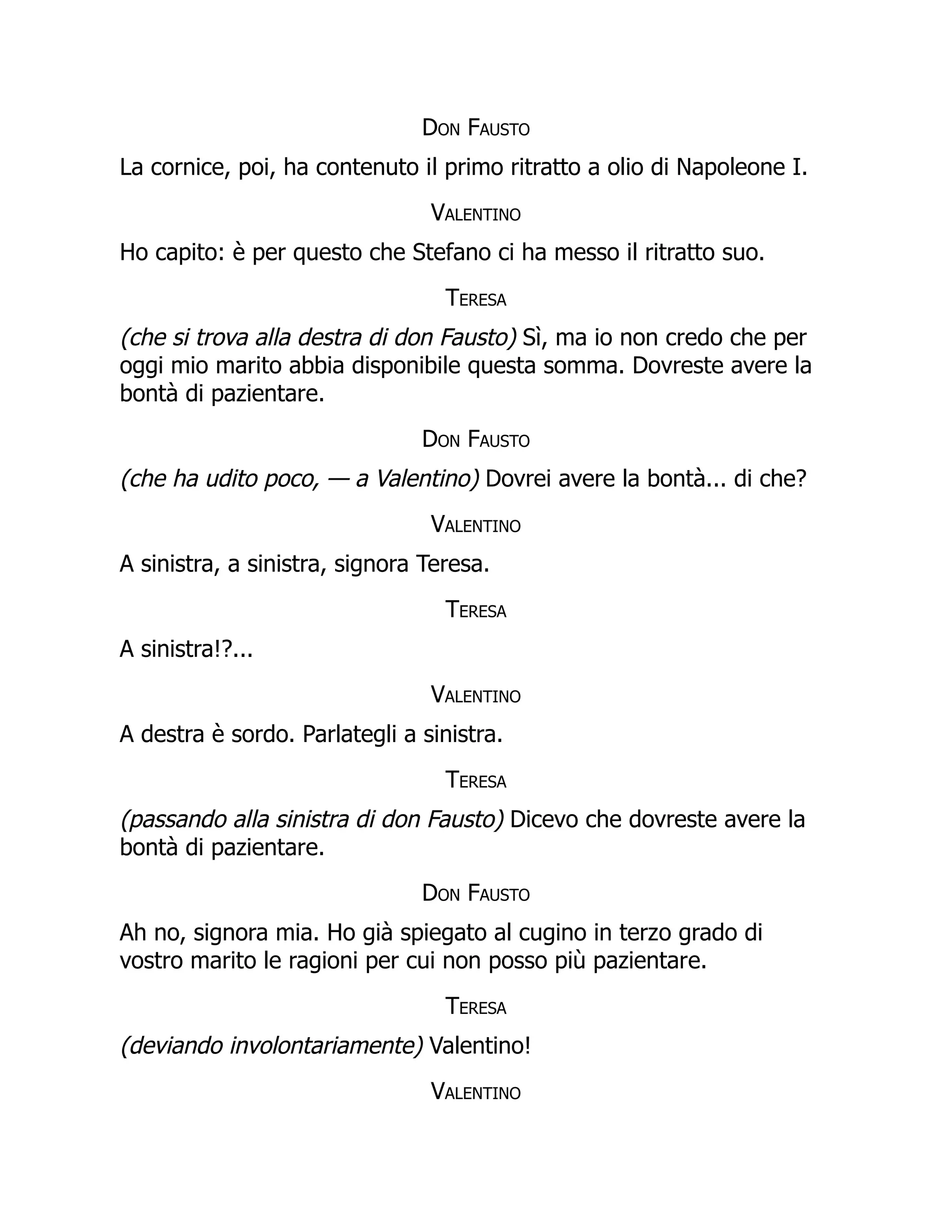 Don Fausto
La cornice, poi, ha contenuto il primo ritratto a olio di Napoleone I.
Valentino
Ho capito: è per questo che Stefano ci ha messo il ritratto suo.
Teresa
(che si trova alla destra di don Fausto) Sì, ma io non credo che per
oggi mio marito abbia disponibile questa somma. Dovreste avere la
bontà di pazientare.
Don Fausto
(che ha udito poco, — a Valentino) Dovrei avere la bontà... di che?
Valentino
A sinistra, a sinistra, signora Teresa.
Teresa
A sinistra!?...
Valentino
A destra è sordo. Parlategli a sinistra.
Teresa
(passando alla sinistra di don Fausto) Dicevo che dovreste avere la
bontà di pazientare.
Don Fausto
Ah no, signora mia. Ho già spiegato al cugino in terzo grado di
vostro marito le ragioni per cui non posso più pazientare.
Teresa
(deviando involontariamente) Valentino!
Valentino
 