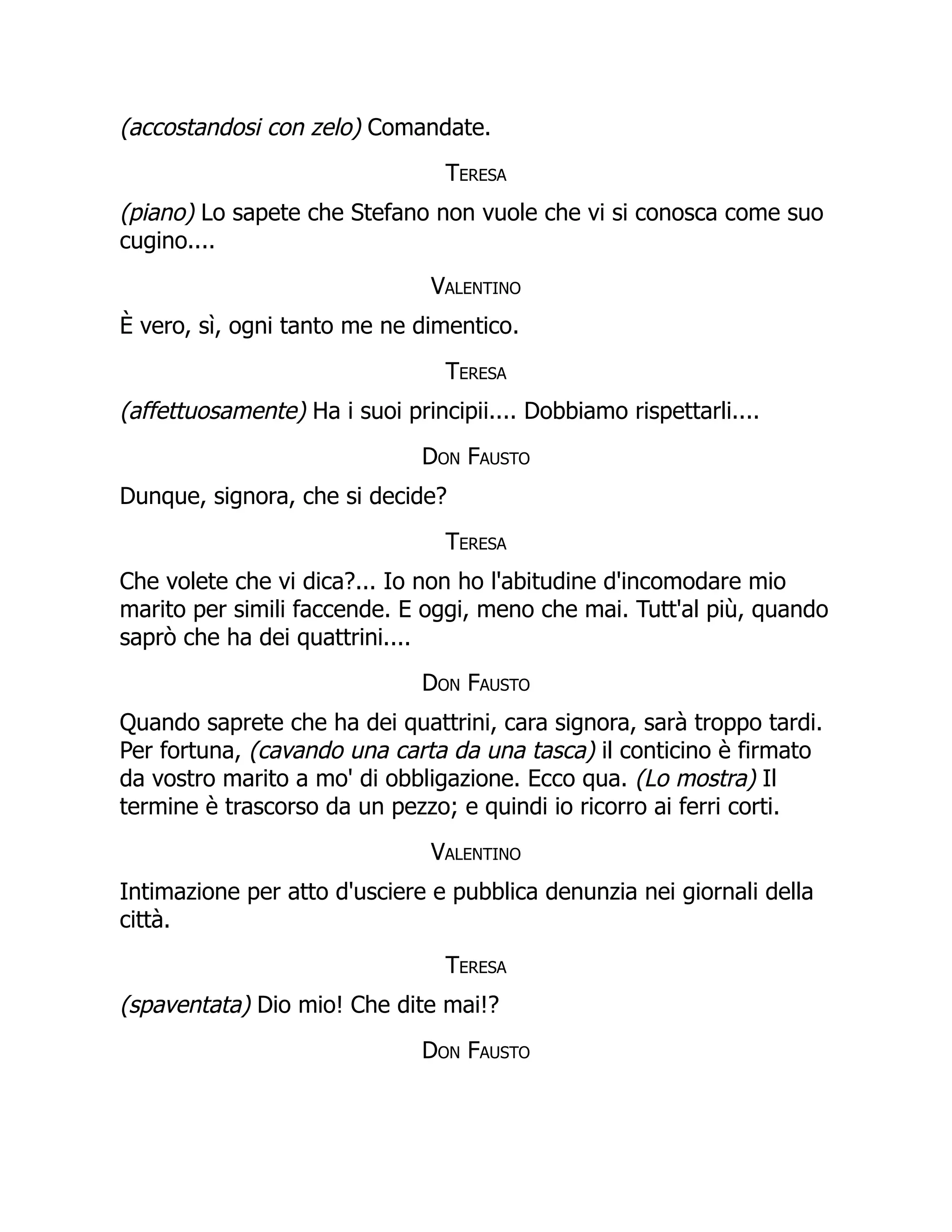 (accostandosi con zelo) Comandate.
Teresa
(piano) Lo sapete che Stefano non vuole che vi si conosca come suo
cugino....
Valentino
È vero, sì, ogni tanto me ne dimentico.
Teresa
(affettuosamente) Ha i suoi principii.... Dobbiamo rispettarli....
Don Fausto
Dunque, signora, che si decide?
Teresa
Che volete che vi dica?... Io non ho l'abitudine d'incomodare mio
marito per simili faccende. E oggi, meno che mai. Tutt'al più, quando
saprò che ha dei quattrini....
Don Fausto
Quando saprete che ha dei quattrini, cara signora, sarà troppo tardi.
Per fortuna, (cavando una carta da una tasca) il conticino è firmato
da vostro marito a mo' di obbligazione. Ecco qua. (Lo mostra) Il
termine è trascorso da un pezzo; e quindi io ricorro ai ferri corti.
Valentino
Intimazione per atto d'usciere e pubblica denunzia nei giornali della
città.
Teresa
(spaventata) Dio mio! Che dite mai!?
Don Fausto
 
