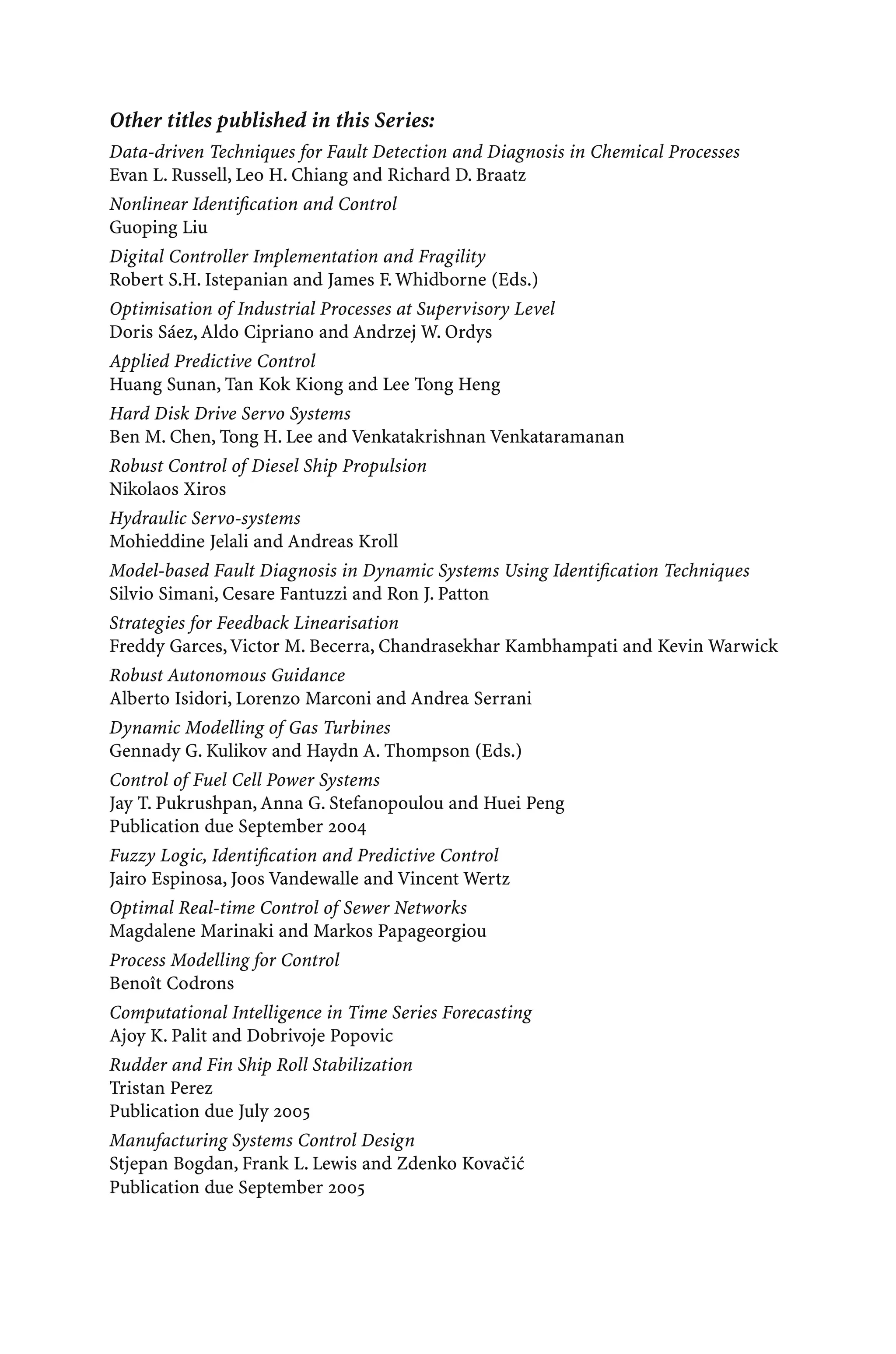 Other titles published in this Series:
Data-driven Techniques for Fault Detection and Diagnosis in Chemical Processes
Evan L. Russell, Leo H. Chiang and Richard D. Braatz
Nonlinear Identiﬁcation and Control
Guoping Liu
Digital Controller Implementation and Fragility
Robert S.H. Istepanian and James F. Whidborne (Eds.)
Optimisation of Industrial Processes at Supervisory Level
Doris Sáez, Aldo Cipriano and Andrzej W. Ordys
Applied Predictive Control
Huang Sunan, Tan Kok Kiong and Lee Tong Heng
Hard Disk Drive Servo Systems
Ben M. Chen, Tong H. Lee and Venkatakrishnan Venkataramanan
Robust Control of Diesel Ship Propulsion
Nikolaos Xiros
Hydraulic Servo-systems
Mohieddine Jelali and Andreas Kroll
Model-based Fault Diagnosis in Dynamic Systems Using Identiﬁcation Techniques
Silvio Simani, Cesare Fantuzzi and Ron J. Patton
Strategies for Feedback Linearisation
Freddy Garces,Victor M. Becerra, Chandrasekhar Kambhampati and Kevin Warwick
Robust Autonomous Guidance
Alberto Isidori, Lorenzo Marconi and Andrea Serrani
Dynamic Modelling of Gas Turbines
Gennady G. Kulikov and Haydn A. Thompson (Eds.)
Control of Fuel Cell Power Systems
Jay T. Pukrushpan, Anna G. Stefanopoulou and Huei Peng
Publication due September 2004
Fuzzy Logic, Identiﬁcation and Predictive Control
Jairo Espinosa, Joos Vandewalle and Vincent Wertz
Optimal Real-time Control of Sewer Networks
Magdalene Marinaki and Markos Papageorgiou
Process Modelling for Control
Benoît Codrons
Computational Intelligence in Time Series Forecasting
Ajoy K. Palit and Dobrivoje Popovic
Rudder and Fin Ship Roll Stabilization
Tristan Perez
Publication due July 2005
Manufacturing Systems Control Design
Stjepan Bogdan, Frank L. Lewis and Zdenko Kovac̆ić
Publication due September 2005
 