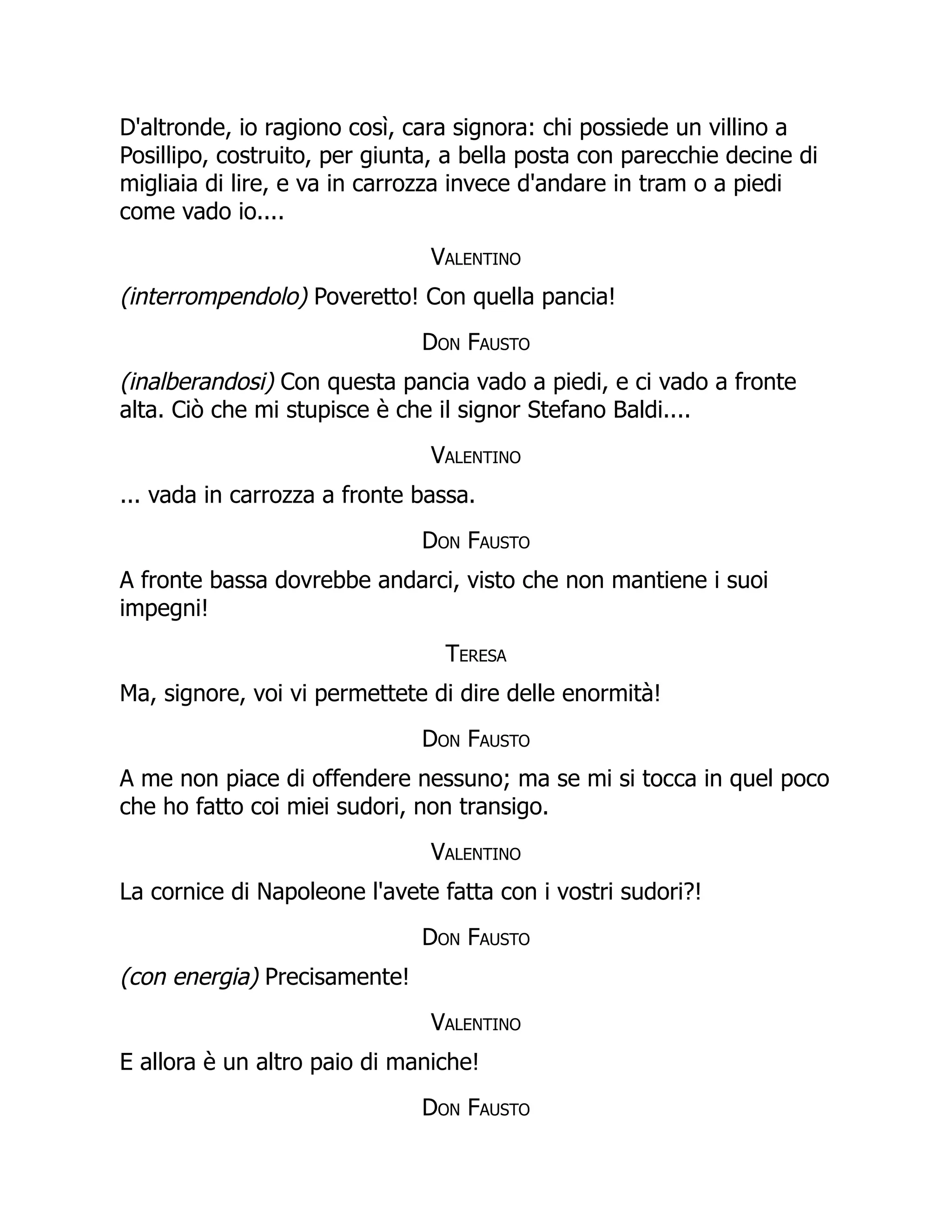 D'altronde, io ragiono così, cara signora: chi possiede un villino a
Posillipo, costruito, per giunta, a bella posta con parecchie decine di
migliaia di lire, e va in carrozza invece d'andare in tram o a piedi
come vado io....
Valentino
(interrompendolo) Poveretto! Con quella pancia!
Don Fausto
(inalberandosi) Con questa pancia vado a piedi, e ci vado a fronte
alta. Ciò che mi stupisce è che il signor Stefano Baldi....
Valentino
... vada in carrozza a fronte bassa.
Don Fausto
A fronte bassa dovrebbe andarci, visto che non mantiene i suoi
impegni!
Teresa
Ma, signore, voi vi permettete di dire delle enormità!
Don Fausto
A me non piace di offendere nessuno; ma se mi si tocca in quel poco
che ho fatto coi miei sudori, non transigo.
Valentino
La cornice di Napoleone l'avete fatta con i vostri sudori?!
Don Fausto
(con energia) Precisamente!
Valentino
E allora è un altro paio di maniche!
Don Fausto
 