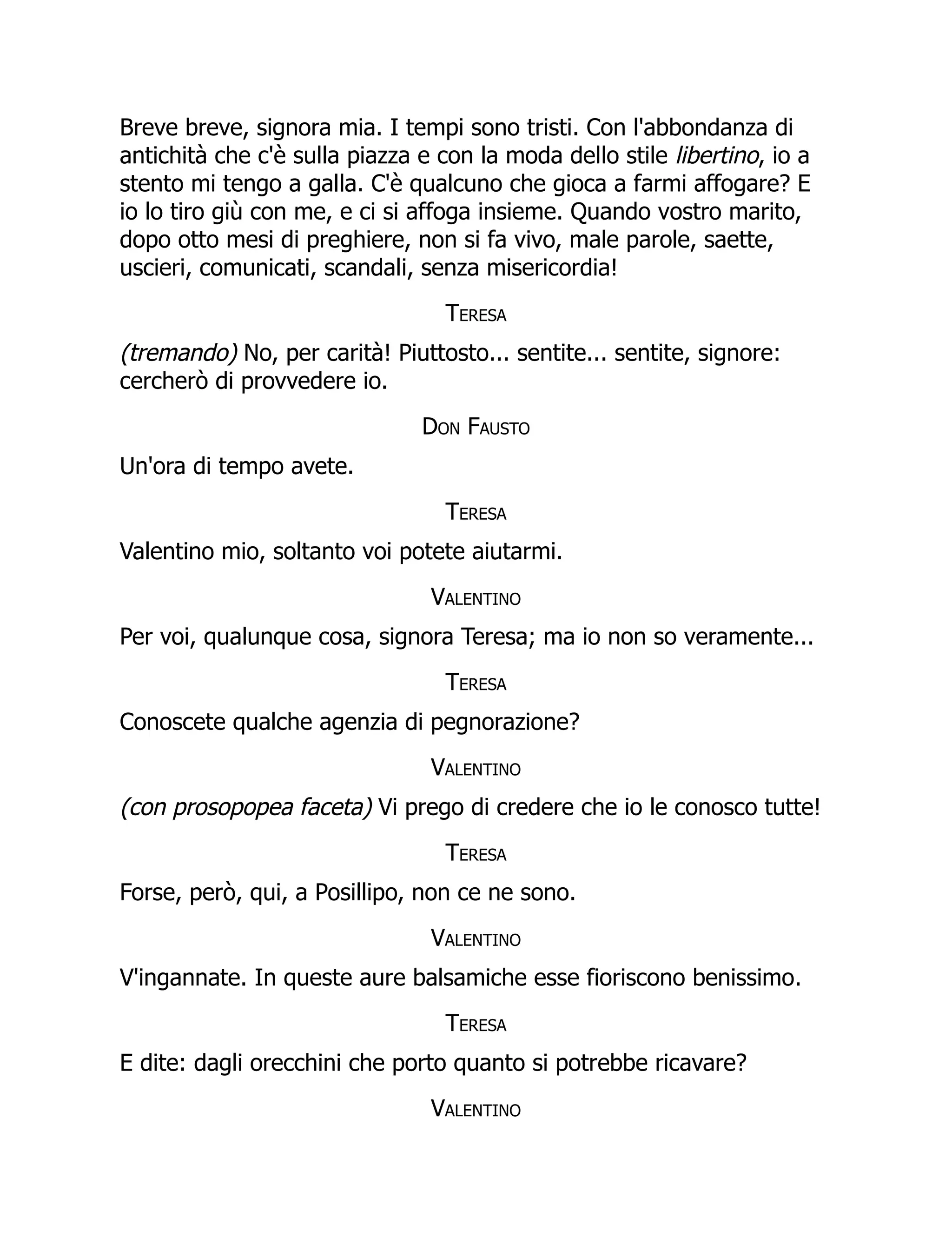 Breve breve, signora mia. I tempi sono tristi. Con l'abbondanza di
antichità che c'è sulla piazza e con la moda dello stile libertino, io a
stento mi tengo a galla. C'è qualcuno che gioca a farmi affogare? E
io lo tiro giù con me, e ci si affoga insieme. Quando vostro marito,
dopo otto mesi di preghiere, non si fa vivo, male parole, saette,
uscieri, comunicati, scandali, senza misericordia!
Teresa
(tremando) No, per carità! Piuttosto... sentite... sentite, signore:
cercherò di provvedere io.
Don Fausto
Un'ora di tempo avete.
Teresa
Valentino mio, soltanto voi potete aiutarmi.
Valentino
Per voi, qualunque cosa, signora Teresa; ma io non so veramente...
Teresa
Conoscete qualche agenzia di pegnorazione?
Valentino
(con prosopopea faceta) Vi prego di credere che io le conosco tutte!
Teresa
Forse, però, qui, a Posillipo, non ce ne sono.
Valentino
V'ingannate. In queste aure balsamiche esse fioriscono benissimo.
Teresa
E dite: dagli orecchini che porto quanto si potrebbe ricavare?
Valentino
 