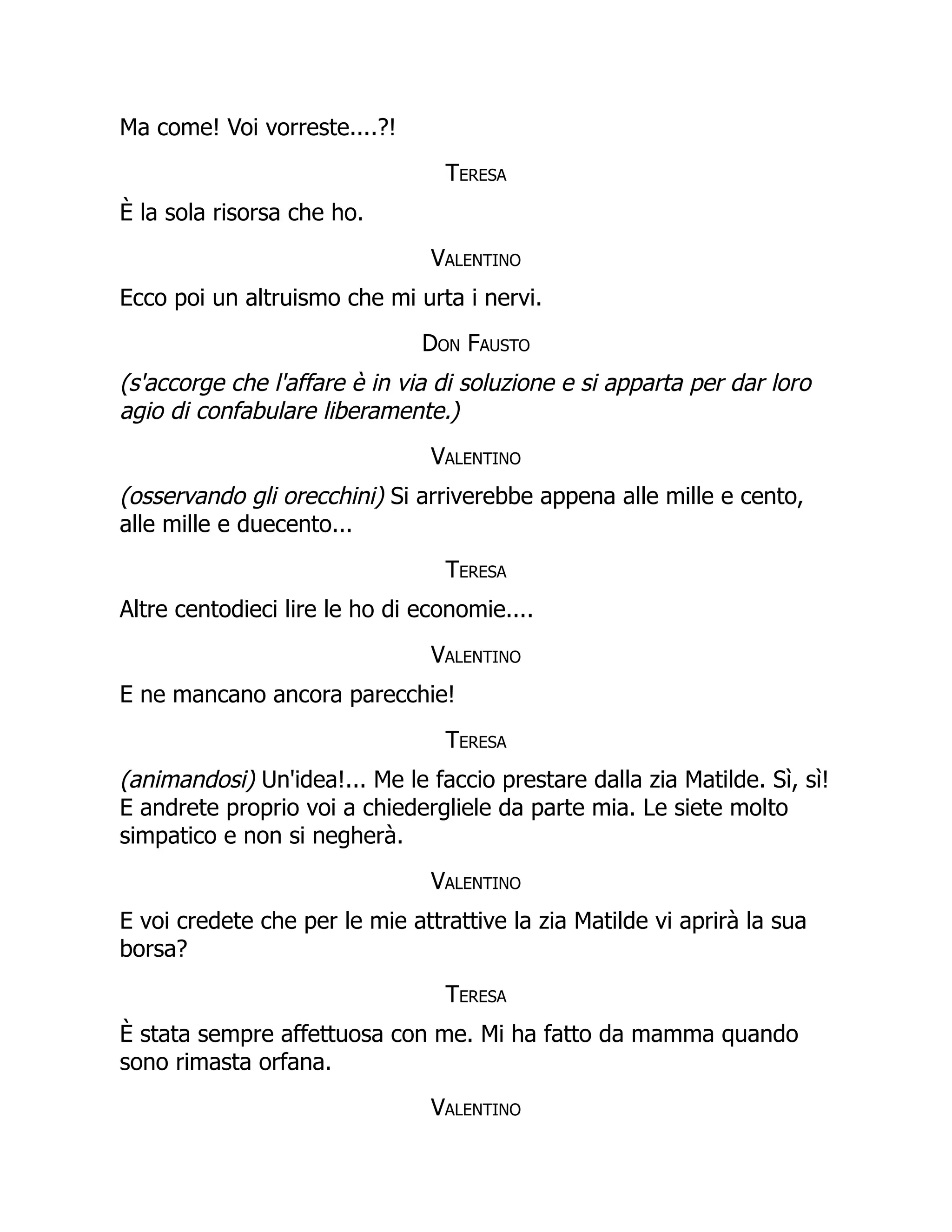 Ma come! Voi vorreste....?!
Teresa
È la sola risorsa che ho.
Valentino
Ecco poi un altruismo che mi urta i nervi.
Don Fausto
(s'accorge che l'affare è in via di soluzione e si apparta per dar loro
agio di confabulare liberamente.)
Valentino
(osservando gli orecchini) Si arriverebbe appena alle mille e cento,
alle mille e duecento...
Teresa
Altre centodieci lire le ho di economie....
Valentino
E ne mancano ancora parecchie!
Teresa
(animandosi) Un'idea!... Me le faccio prestare dalla zia Matilde. Sì, sì!
E andrete proprio voi a chiedergliele da parte mia. Le siete molto
simpatico e non si negherà.
Valentino
E voi credete che per le mie attrattive la zia Matilde vi aprirà la sua
borsa?
Teresa
È stata sempre affettuosa con me. Mi ha fatto da mamma quando
sono rimasta orfana.
Valentino
 
