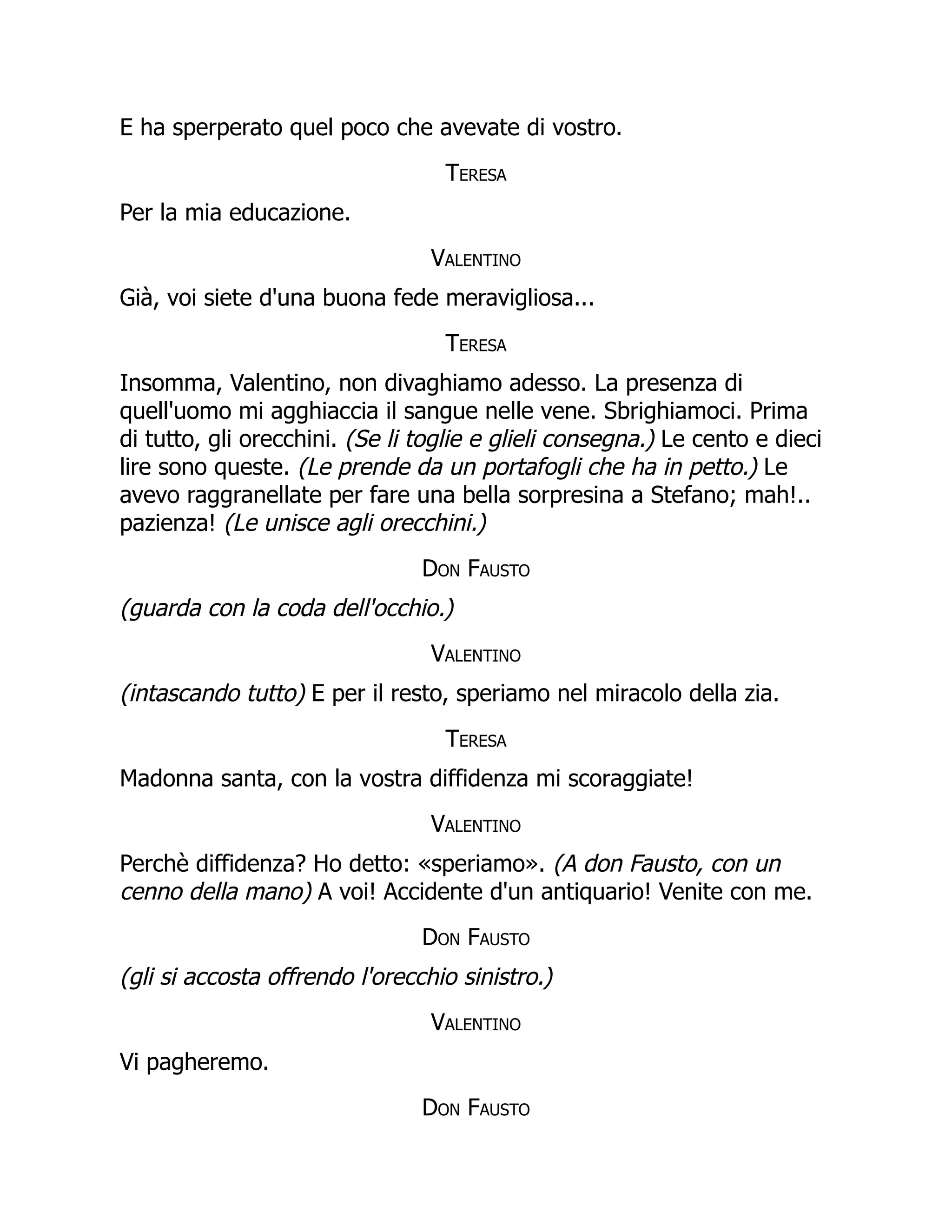 E ha sperperato quel poco che avevate di vostro.
Teresa
Per la mia educazione.
Valentino
Già, voi siete d'una buona fede meravigliosa...
Teresa
Insomma, Valentino, non divaghiamo adesso. La presenza di
quell'uomo mi agghiaccia il sangue nelle vene. Sbrighiamoci. Prima
di tutto, gli orecchini. (Se li toglie e glieli consegna.) Le cento e dieci
lire sono queste. (Le prende da un portafogli che ha in petto.) Le
avevo raggranellate per fare una bella sorpresina a Stefano; mah!..
pazienza! (Le unisce agli orecchini.)
Don Fausto
(guarda con la coda dell'occhio.)
Valentino
(intascando tutto) E per il resto, speriamo nel miracolo della zia.
Teresa
Madonna santa, con la vostra diffidenza mi scoraggiate!
Valentino
Perchè diffidenza? Ho detto: «speriamo». (A don Fausto, con un
cenno della mano) A voi! Accidente d'un antiquario! Venite con me.
Don Fausto
(gli si accosta offrendo l'orecchio sinistro.)
Valentino
Vi pagheremo.
Don Fausto
 