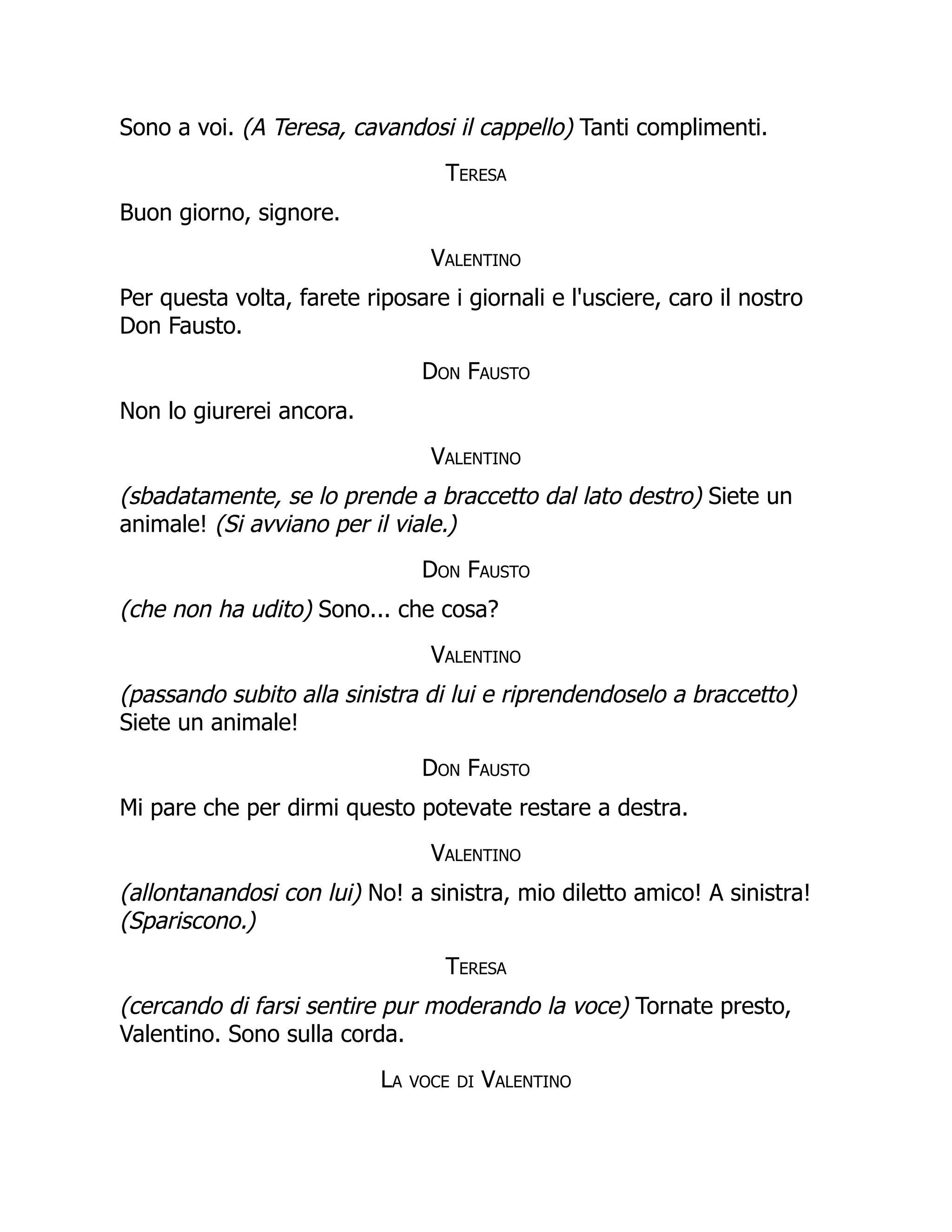 Sono a voi. (A Teresa, cavandosi il cappello) Tanti complimenti.
Teresa
Buon giorno, signore.
Valentino
Per questa volta, farete riposare i giornali e l'usciere, caro il nostro
Don Fausto.
Don Fausto
Non lo giurerei ancora.
Valentino
(sbadatamente, se lo prende a braccetto dal lato destro) Siete un
animale! (Si avviano per il viale.)
Don Fausto
(che non ha udito) Sono... che cosa?
Valentino
(passando subito alla sinistra di lui e riprendendoselo a braccetto)
Siete un animale!
Don Fausto
Mi pare che per dirmi questo potevate restare a destra.
Valentino
(allontanandosi con lui) No! a sinistra, mio diletto amico! A sinistra!
(Spariscono.)
Teresa
(cercando di farsi sentire pur moderando la voce) Tornate presto,
Valentino. Sono sulla corda.
La voce di Valentino
 