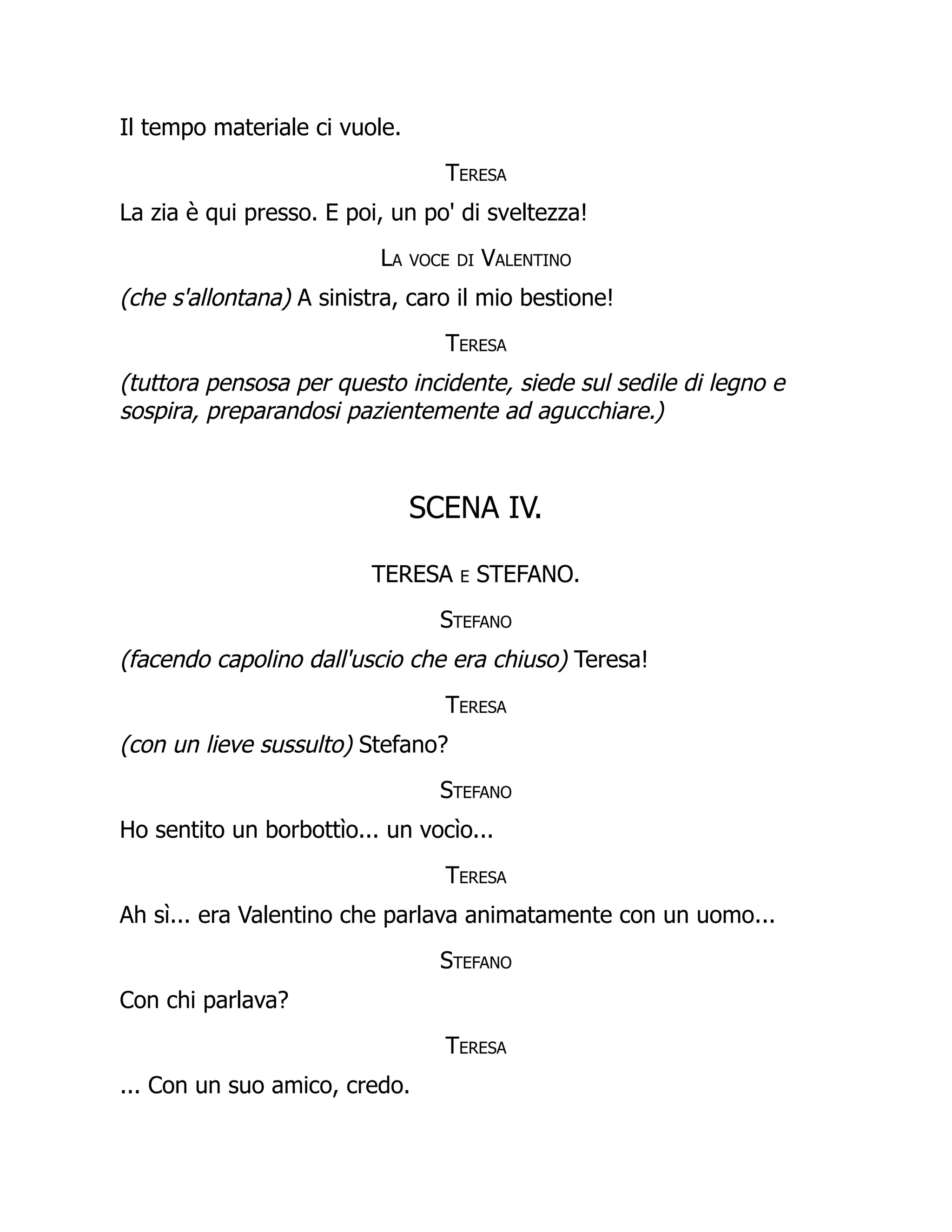 Il tempo materiale ci vuole.
Teresa
La zia è qui presso. E poi, un po' di sveltezza!
La voce di Valentino
(che s'allontana) A sinistra, caro il mio bestione!
Teresa
(tuttora pensosa per questo incidente, siede sul sedile di legno e
sospira, preparandosi pazientemente ad agucchiare.)
SCENA IV.
TERESA e STEFANO.
Stefano
(facendo capolino dall'uscio che era chiuso) Teresa!
Teresa
(con un lieve sussulto) Stefano?
Stefano
Ho sentito un borbottìo... un vocìo...
Teresa
Ah sì... era Valentino che parlava animatamente con un uomo...
Stefano
Con chi parlava?
Teresa
... Con un suo amico, credo.
 