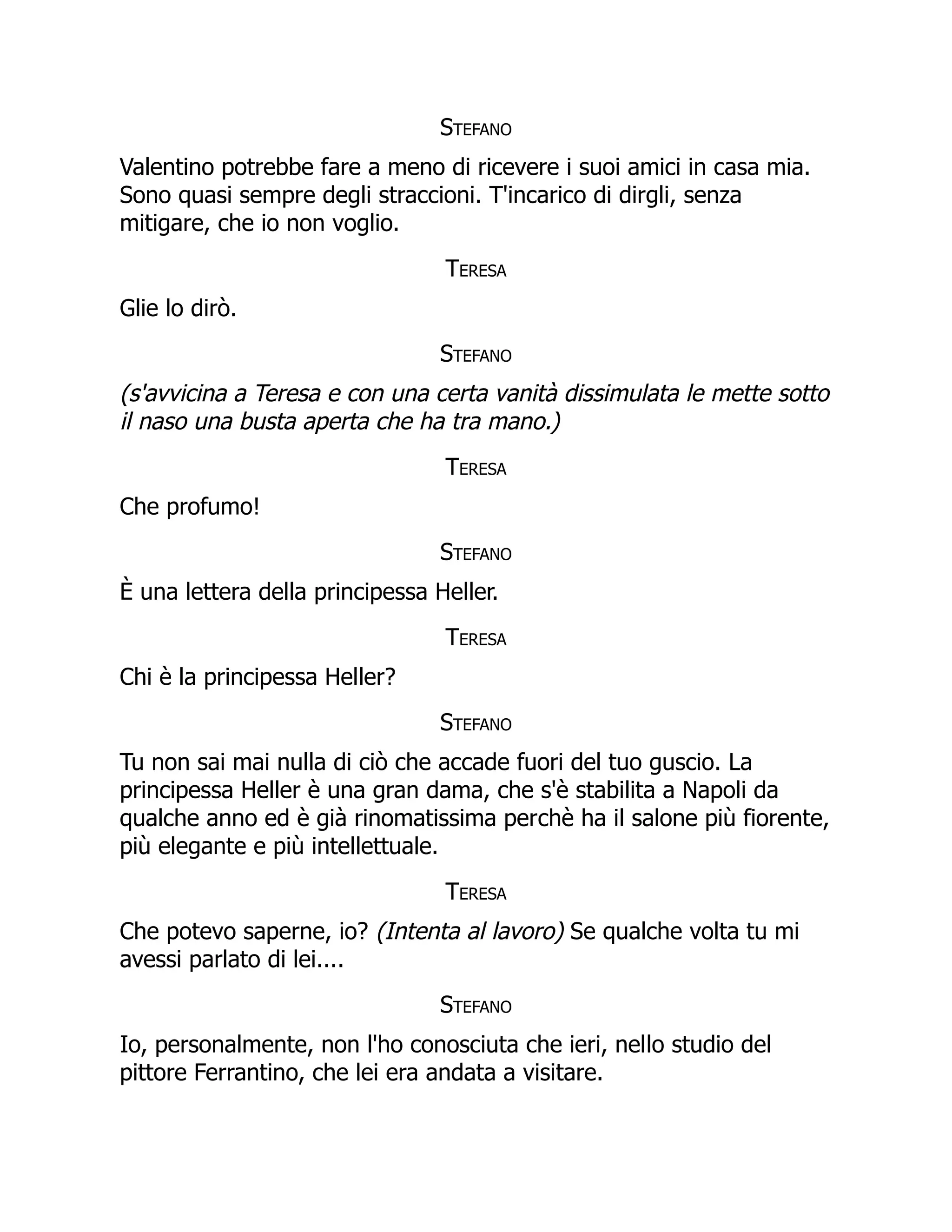 Stefano
Valentino potrebbe fare a meno di ricevere i suoi amici in casa mia.
Sono quasi sempre degli straccioni. T'incarico di dirgli, senza
mitigare, che io non voglio.
Teresa
Glie lo dirò.
Stefano
(s'avvicina a Teresa e con una certa vanità dissimulata le mette sotto
il naso una busta aperta che ha tra mano.)
Teresa
Che profumo!
Stefano
È una lettera della principessa Heller.
Teresa
Chi è la principessa Heller?
Stefano
Tu non sai mai nulla di ciò che accade fuori del tuo guscio. La
principessa Heller è una gran dama, che s'è stabilita a Napoli da
qualche anno ed è già rinomatissima perchè ha il salone più fiorente,
più elegante e più intellettuale.
Teresa
Che potevo saperne, io? (Intenta al lavoro) Se qualche volta tu mi
avessi parlato di lei....
Stefano
Io, personalmente, non l'ho conosciuta che ieri, nello studio del
pittore Ferrantino, che lei era andata a visitare.
 