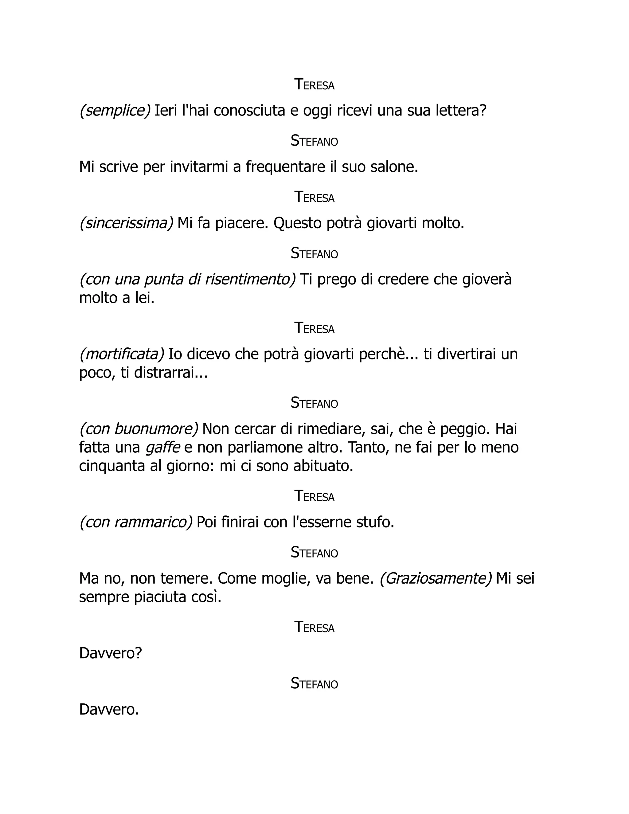 Teresa
(semplice) Ieri l'hai conosciuta e oggi ricevi una sua lettera?
Stefano
Mi scrive per invitarmi a frequentare il suo salone.
Teresa
(sincerissima) Mi fa piacere. Questo potrà giovarti molto.
Stefano
(con una punta di risentimento) Ti prego di credere che gioverà
molto a lei.
Teresa
(mortificata) Io dicevo che potrà giovarti perchè... ti divertirai un
poco, ti distrarrai...
Stefano
(con buonumore) Non cercar di rimediare, sai, che è peggio. Hai
fatta una gaffe e non parliamone altro. Tanto, ne fai per lo meno
cinquanta al giorno: mi ci sono abituato.
Teresa
(con rammarico) Poi finirai con l'esserne stufo.
Stefano
Ma no, non temere. Come moglie, va bene. (Graziosamente) Mi sei
sempre piaciuta così.
Teresa
Davvero?
Stefano
Davvero.
 