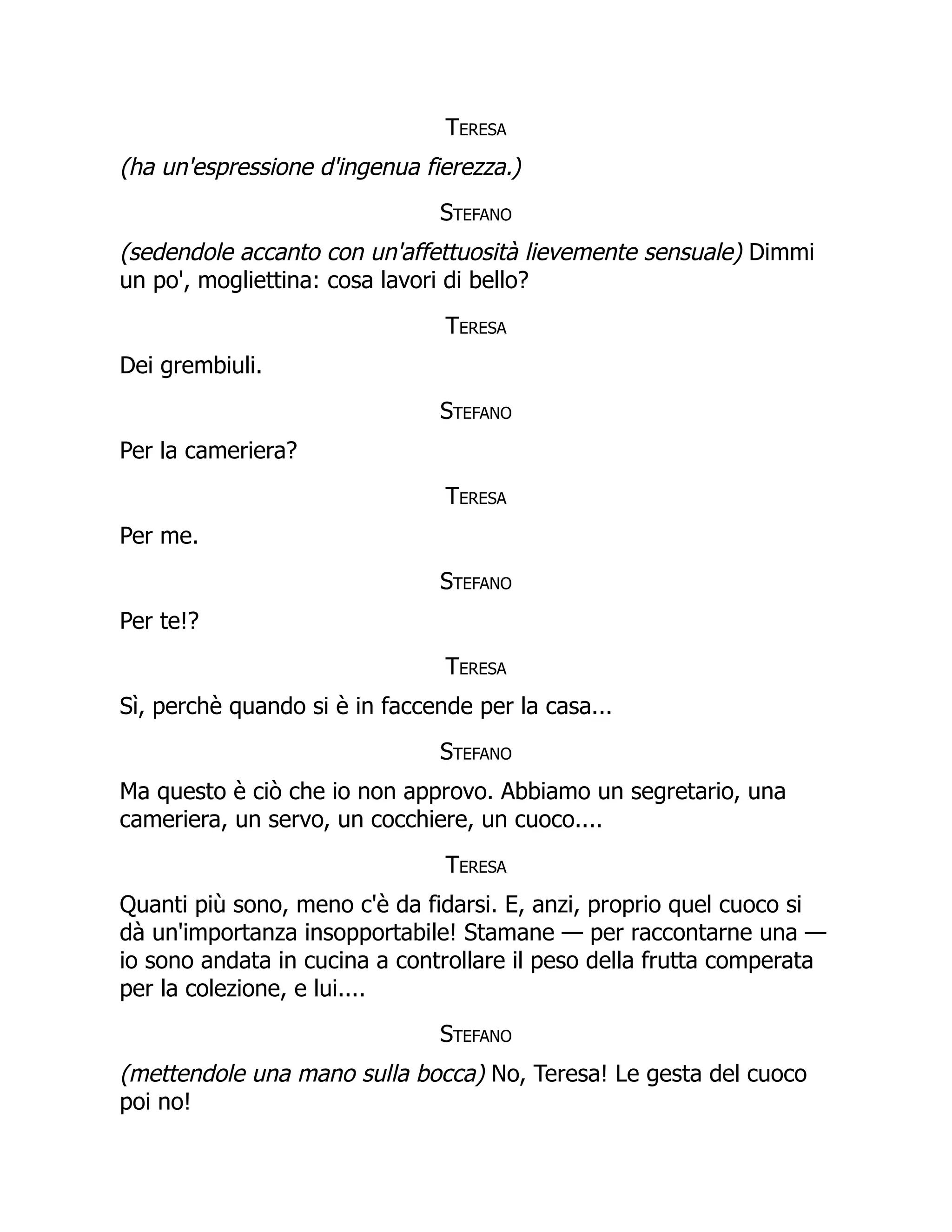 Teresa
(ha un'espressione d'ingenua fierezza.)
Stefano
(sedendole accanto con un'affettuosità lievemente sensuale) Dimmi
un po', mogliettina: cosa lavori di bello?
Teresa
Dei grembiuli.
Stefano
Per la cameriera?
Teresa
Per me.
Stefano
Per te!?
Teresa
Sì, perchè quando si è in faccende per la casa...
Stefano
Ma questo è ciò che io non approvo. Abbiamo un segretario, una
cameriera, un servo, un cocchiere, un cuoco....
Teresa
Quanti più sono, meno c'è da fidarsi. E, anzi, proprio quel cuoco si
dà un'importanza insopportabile! Stamane — per raccontarne una —
io sono andata in cucina a controllare il peso della frutta comperata
per la colezione, e lui....
Stefano
(mettendole una mano sulla bocca) No, Teresa! Le gesta del cuoco
poi no!
 