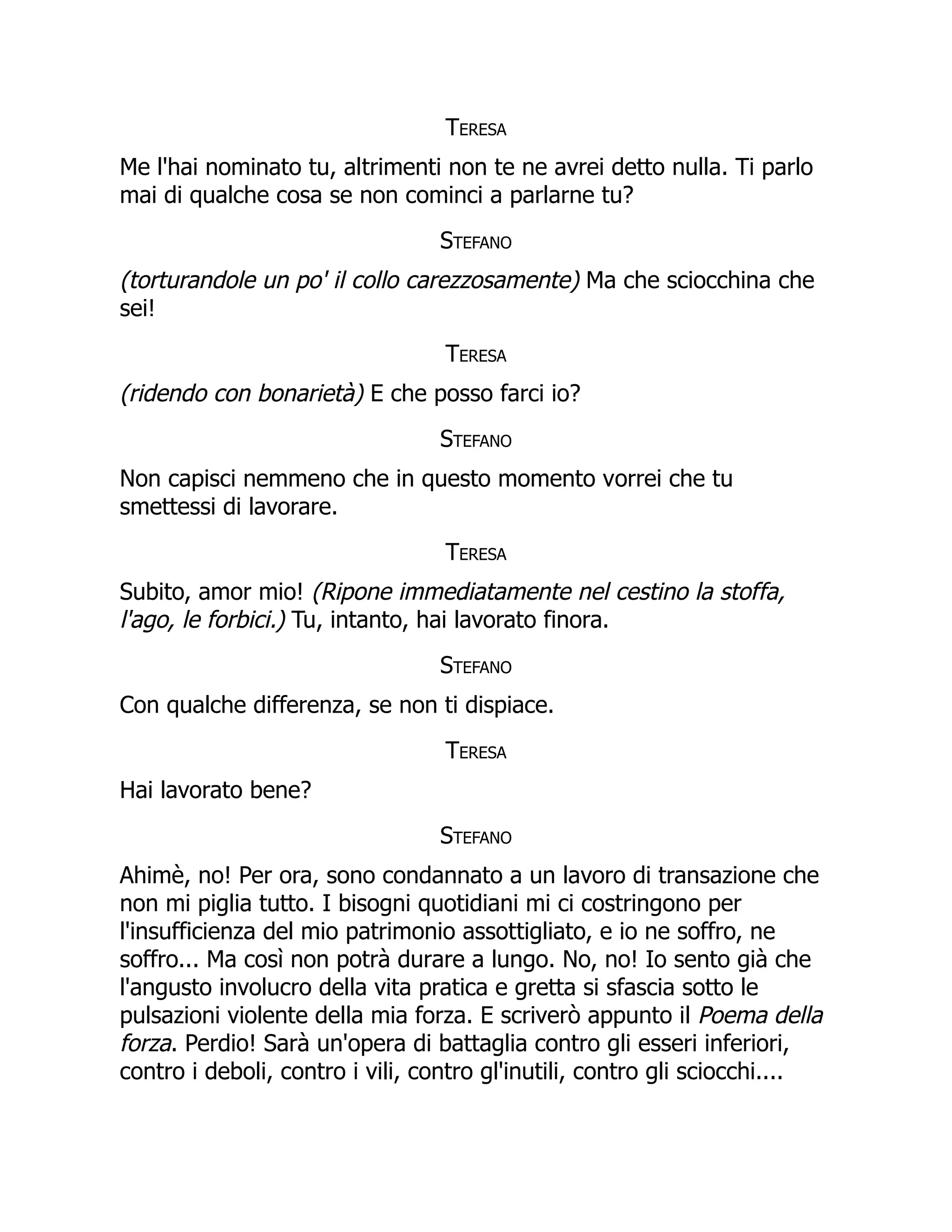 Teresa
Me l'hai nominato tu, altrimenti non te ne avrei detto nulla. Ti parlo
mai di qualche cosa se non cominci a parlarne tu?
Stefano
(torturandole un po' il collo carezzosamente) Ma che sciocchina che
sei!
Teresa
(ridendo con bonarietà) E che posso farci io?
Stefano
Non capisci nemmeno che in questo momento vorrei che tu
smettessi di lavorare.
Teresa
Subito, amor mio! (Ripone immediatamente nel cestino la stoffa,
l'ago, le forbici.) Tu, intanto, hai lavorato finora.
Stefano
Con qualche differenza, se non ti dispiace.
Teresa
Hai lavorato bene?
Stefano
Ahimè, no! Per ora, sono condannato a un lavoro di transazione che
non mi piglia tutto. I bisogni quotidiani mi ci costringono per
l'insufficienza del mio patrimonio assottigliato, e io ne soffro, ne
soffro... Ma così non potrà durare a lungo. No, no! Io sento già che
l'angusto involucro della vita pratica e gretta si sfascia sotto le
pulsazioni violente della mia forza. E scriverò appunto il Poema della
forza. Perdio! Sarà un'opera di battaglia contro gli esseri inferiori,
contro i deboli, contro i vili, contro gl'inutili, contro gli sciocchi....
 