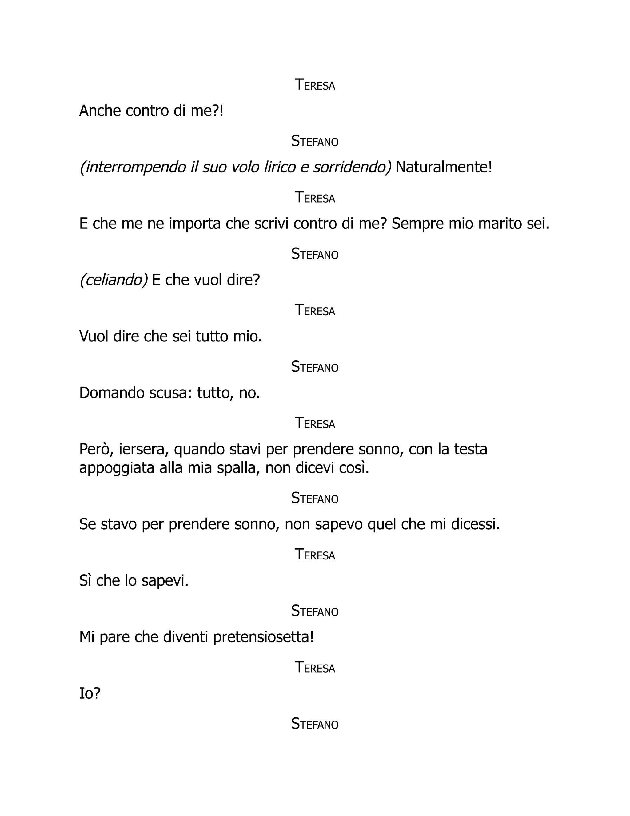 Teresa
Anche contro di me?!
Stefano
(interrompendo il suo volo lirico e sorridendo) Naturalmente!
Teresa
E che me ne importa che scrivi contro di me? Sempre mio marito sei.
Stefano
(celiando) E che vuol dire?
Teresa
Vuol dire che sei tutto mio.
Stefano
Domando scusa: tutto, no.
Teresa
Però, iersera, quando stavi per prendere sonno, con la testa
appoggiata alla mia spalla, non dicevi così.
Stefano
Se stavo per prendere sonno, non sapevo quel che mi dicessi.
Teresa
Sì che lo sapevi.
Stefano
Mi pare che diventi pretensiosetta!
Teresa
Io?
Stefano
 