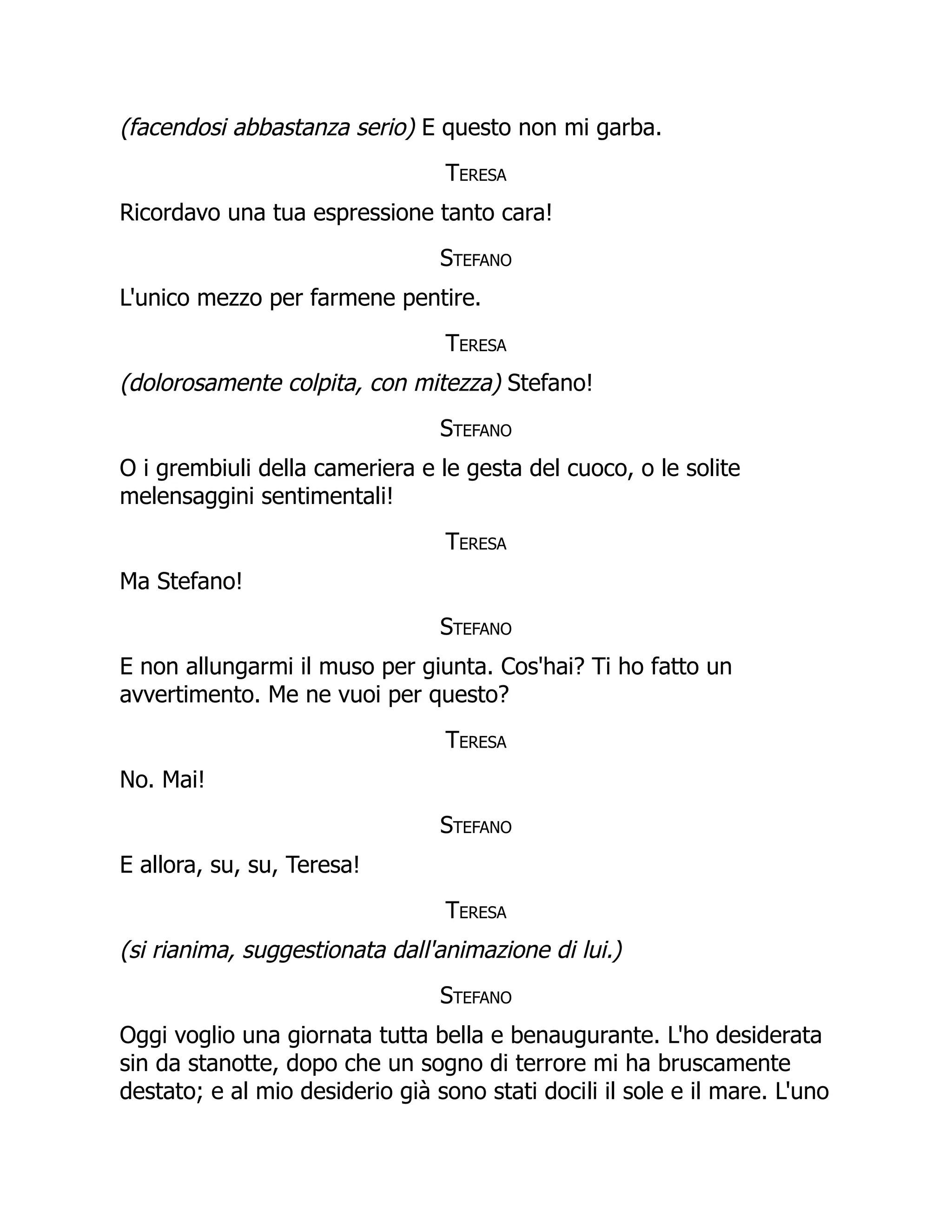 (facendosi abbastanza serio) E questo non mi garba.
Teresa
Ricordavo una tua espressione tanto cara!
Stefano
L'unico mezzo per farmene pentire.
Teresa
(dolorosamente colpita, con mitezza) Stefano!
Stefano
O i grembiuli della cameriera e le gesta del cuoco, o le solite
melensaggini sentimentali!
Teresa
Ma Stefano!
Stefano
E non allungarmi il muso per giunta. Cos'hai? Ti ho fatto un
avvertimento. Me ne vuoi per questo?
Teresa
No. Mai!
Stefano
E allora, su, su, Teresa!
Teresa
(si rianima, suggestionata dall'animazione di lui.)
Stefano
Oggi voglio una giornata tutta bella e benaugurante. L'ho desiderata
sin da stanotte, dopo che un sogno di terrore mi ha bruscamente
destato; e al mio desiderio già sono stati docili il sole e il mare. L'uno
 