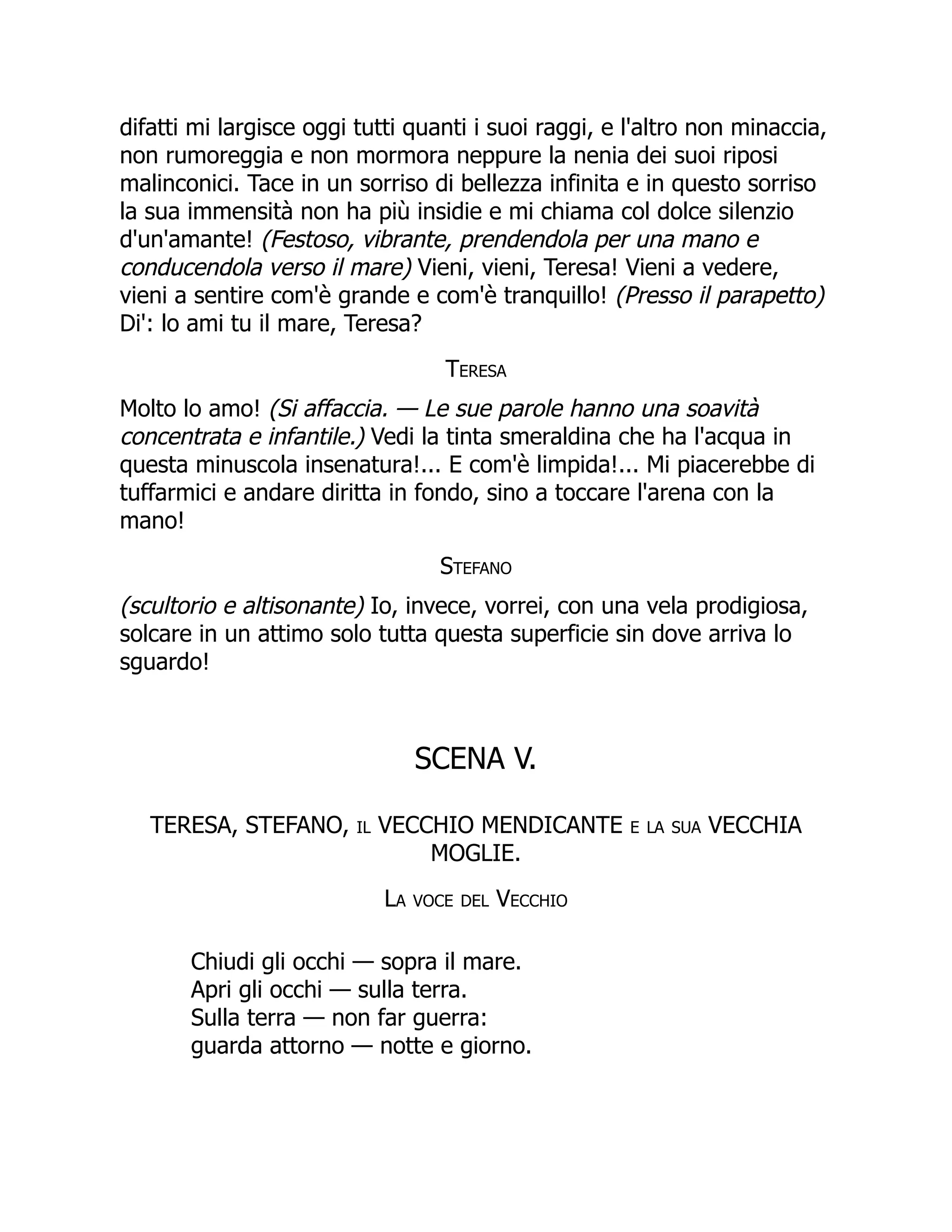 difatti mi largisce oggi tutti quanti i suoi raggi, e l'altro non minaccia,
non rumoreggia e non mormora neppure la nenia dei suoi riposi
malinconici. Tace in un sorriso di bellezza infinita e in questo sorriso
la sua immensità non ha più insidie e mi chiama col dolce silenzio
d'un'amante! (Festoso, vibrante, prendendola per una mano e
conducendola verso il mare) Vieni, vieni, Teresa! Vieni a vedere,
vieni a sentire com'è grande e com'è tranquillo! (Presso il parapetto)
Di': lo ami tu il mare, Teresa?
Teresa
Molto lo amo! (Si affaccia. — Le sue parole hanno una soavità
concentrata e infantile.) Vedi la tinta smeraldina che ha l'acqua in
questa minuscola insenatura!... E com'è limpida!... Mi piacerebbe di
tuffarmici e andare diritta in fondo, sino a toccare l'arena con la
mano!
Stefano
(scultorio e altisonante) Io, invece, vorrei, con una vela prodigiosa,
solcare in un attimo solo tutta questa superficie sin dove arriva lo
sguardo!
SCENA V.
TERESA, STEFANO, il VECCHIO MENDICANTE e la sua VECCHIA
MOGLIE.
La voce del Vecchio
Chiudi gli occhi — sopra il mare.
Apri gli occhi — sulla terra.
Sulla terra — non far guerra:
guarda attorno — notte e giorno.
 