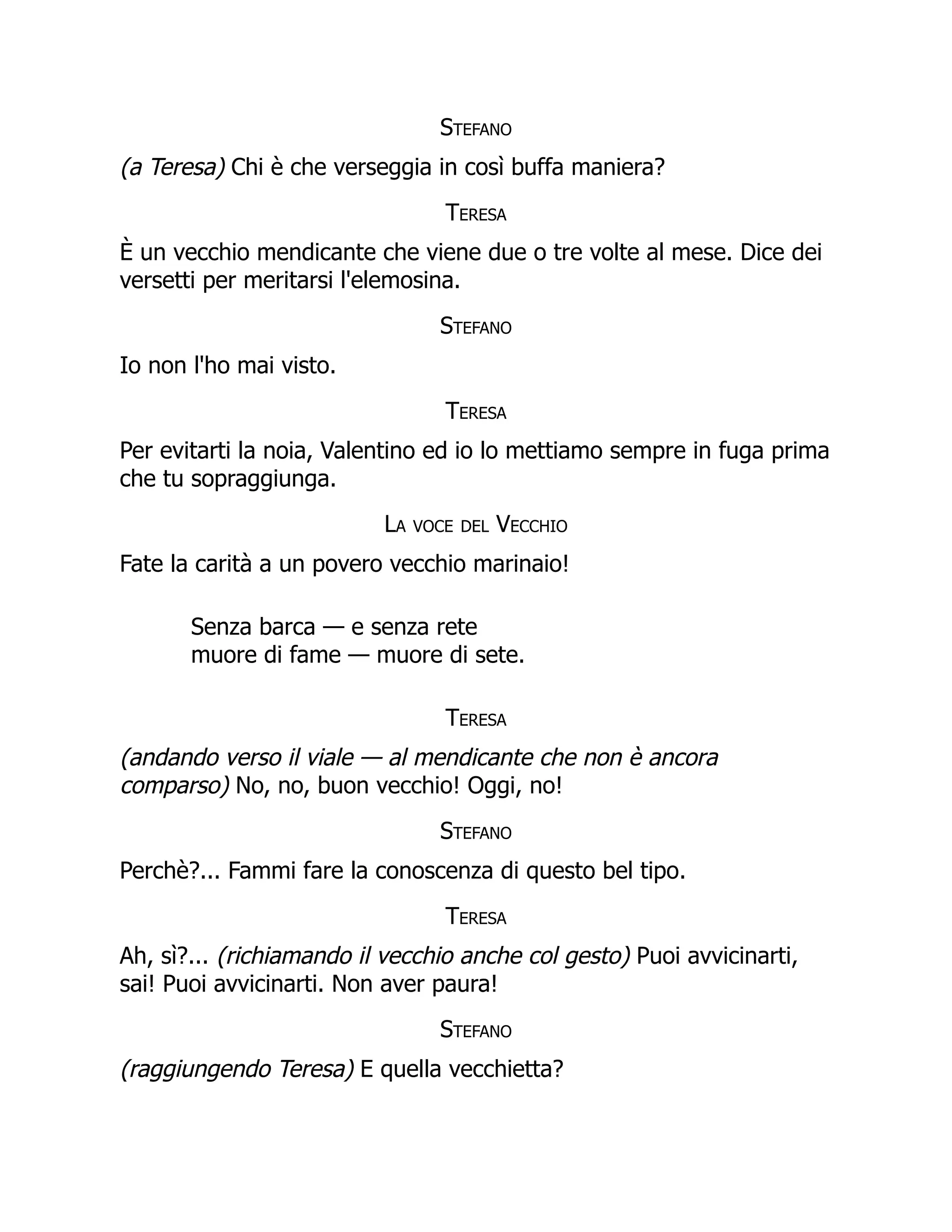 Stefano
(a Teresa) Chi è che verseggia in così buffa maniera?
Teresa
È un vecchio mendicante che viene due o tre volte al mese. Dice dei
versetti per meritarsi l'elemosina.
Stefano
Io non l'ho mai visto.
Teresa
Per evitarti la noia, Valentino ed io lo mettiamo sempre in fuga prima
che tu sopraggiunga.
La voce del Vecchio
Fate la carità a un povero vecchio marinaio!
Senza barca — e senza rete
muore di fame — muore di sete.
Teresa
(andando verso il viale — al mendicante che non è ancora
comparso) No, no, buon vecchio! Oggi, no!
Stefano
Perchè?... Fammi fare la conoscenza di questo bel tipo.
Teresa
Ah, sì?... (richiamando il vecchio anche col gesto) Puoi avvicinarti,
sai! Puoi avvicinarti. Non aver paura!
Stefano
(raggiungendo Teresa) E quella vecchietta?
 