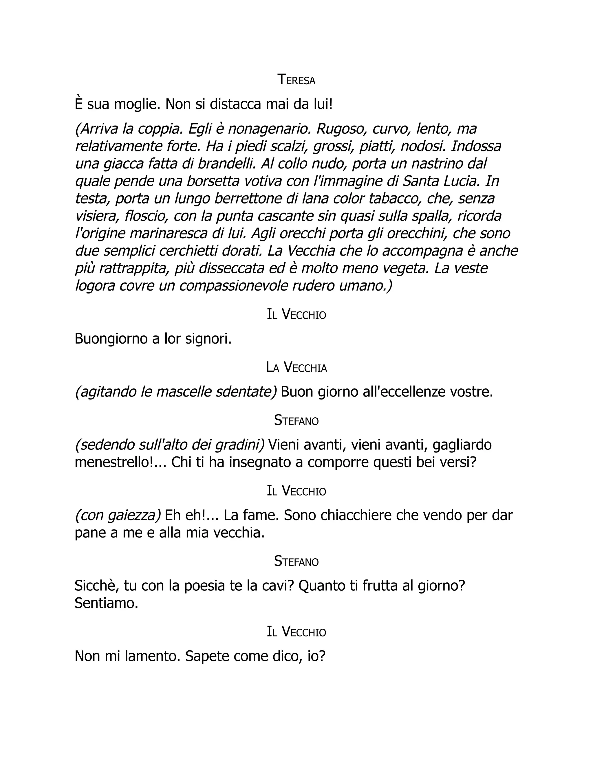 Teresa
È sua moglie. Non si distacca mai da lui!
(Arriva la coppia. Egli è nonagenario. Rugoso, curvo, lento, ma
relativamente forte. Ha i piedi scalzi, grossi, piatti, nodosi. Indossa
una giacca fatta di brandelli. Al collo nudo, porta un nastrino dal
quale pende una borsetta votiva con l'immagine di Santa Lucia. In
testa, porta un lungo berrettone di lana color tabacco, che, senza
visiera, floscio, con la punta cascante sin quasi sulla spalla, ricorda
l'origine marinaresca di lui. Agli orecchi porta gli orecchini, che sono
due semplici cerchietti dorati. La Vecchia che lo accompagna è anche
più rattrappita, più disseccata ed è molto meno vegeta. La veste
logora covre un compassionevole rudero umano.)
Il Vecchio
Buongiorno a lor signori.
La Vecchia
(agitando le mascelle sdentate) Buon giorno all'eccellenze vostre.
Stefano
(sedendo sull'alto dei gradini) Vieni avanti, vieni avanti, gagliardo
menestrello!... Chi ti ha insegnato a comporre questi bei versi?
Il Vecchio
(con gaiezza) Eh eh!... La fame. Sono chiacchiere che vendo per dar
pane a me e alla mia vecchia.
Stefano
Sicchè, tu con la poesia te la cavi? Quanto ti frutta al giorno?
Sentiamo.
Il Vecchio
Non mi lamento. Sapete come dico, io?
 