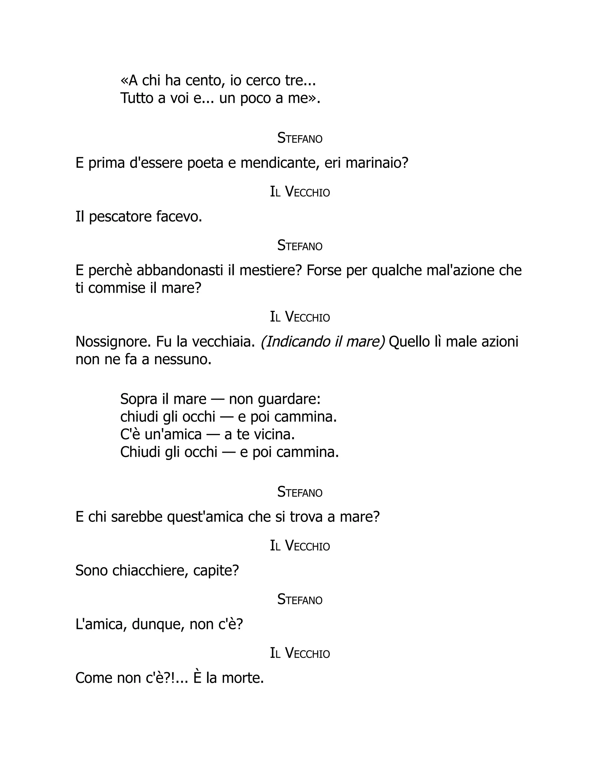 «A chi ha cento, io cerco tre...
Tutto a voi e... un poco a me».
Stefano
E prima d'essere poeta e mendicante, eri marinaio?
Il Vecchio
Il pescatore facevo.
Stefano
E perchè abbandonasti il mestiere? Forse per qualche mal'azione che
ti commise il mare?
Il Vecchio
Nossignore. Fu la vecchiaia. (Indicando il mare) Quello lì male azioni
non ne fa a nessuno.
Sopra il mare — non guardare:
chiudi gli occhi — e poi cammina.
C'è un'amica — a te vicina.
Chiudi gli occhi — e poi cammina.
Stefano
E chi sarebbe quest'amica che si trova a mare?
Il Vecchio
Sono chiacchiere, capite?
Stefano
L'amica, dunque, non c'è?
Il Vecchio
Come non c'è?!... È la morte.
 