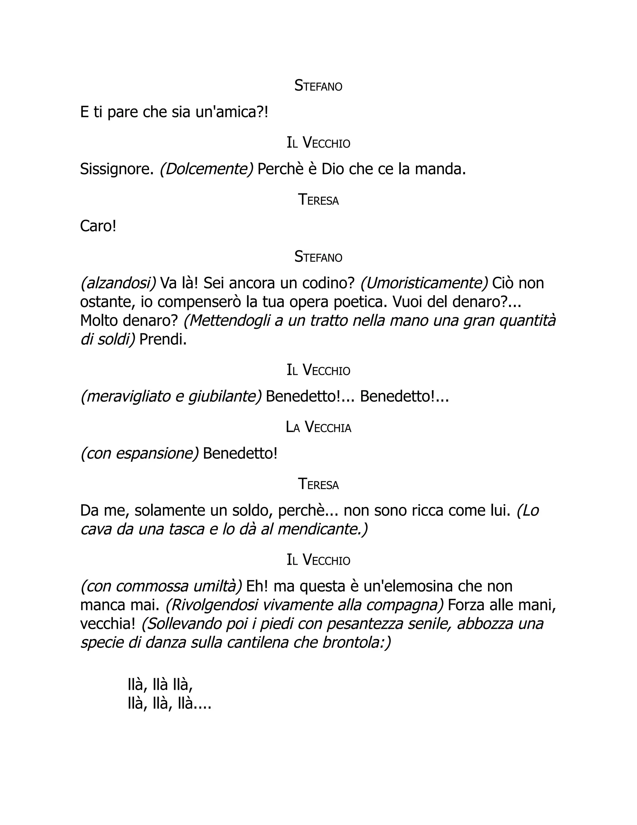 Stefano
E ti pare che sia un'amica?!
Il Vecchio
Sissignore. (Dolcemente) Perchè è Dio che ce la manda.
Teresa
Caro!
Stefano
(alzandosi) Va là! Sei ancora un codino? (Umoristicamente) Ciò non
ostante, io compenserò la tua opera poetica. Vuoi del denaro?...
Molto denaro? (Mettendogli a un tratto nella mano una gran quantità
di soldi) Prendi.
Il Vecchio
(meravigliato e giubilante) Benedetto!... Benedetto!...
La Vecchia
(con espansione) Benedetto!
Teresa
Da me, solamente un soldo, perchè... non sono ricca come lui. (Lo
cava da una tasca e lo dà al mendicante.)
Il Vecchio
(con commossa umiltà) Eh! ma questa è un'elemosina che non
manca mai. (Rivolgendosi vivamente alla compagna) Forza alle mani,
vecchia! (Sollevando poi i piedi con pesantezza senile, abbozza una
specie di danza sulla cantilena che brontola:)
llà, llà llà,
llà, llà, llà....
 