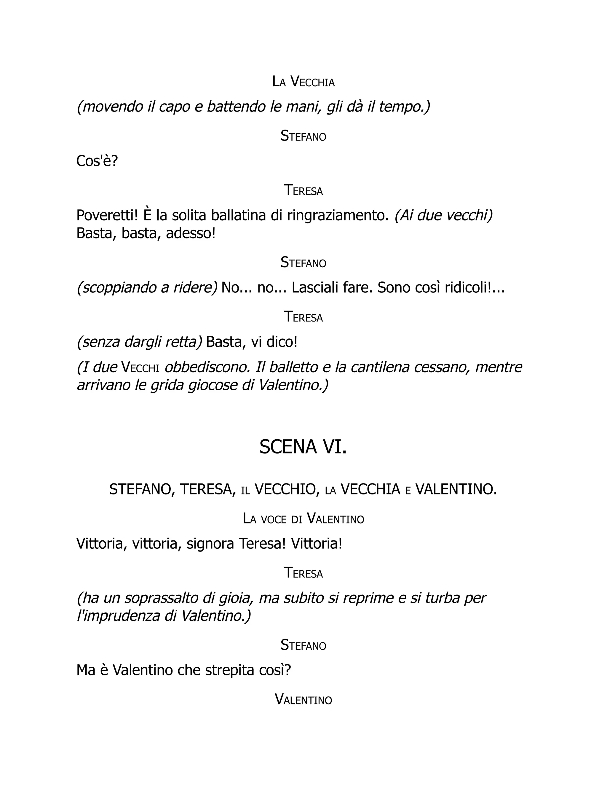 La Vecchia
(movendo il capo e battendo le mani, gli dà il tempo.)
Stefano
Cos'è?
Teresa
Poveretti! È la solita ballatina di ringraziamento. (Ai due vecchi)
Basta, basta, adesso!
Stefano
(scoppiando a ridere) No... no... Lasciali fare. Sono così ridicoli!...
Teresa
(senza dargli retta) Basta, vi dico!
(I due Vecchi obbediscono. Il balletto e la cantilena cessano, mentre
arrivano le grida giocose di Valentino.)
SCENA VI.
STEFANO, TERESA, il VECCHIO, la VECCHIA e VALENTINO.
La voce di Valentino
Vittoria, vittoria, signora Teresa! Vittoria!
Teresa
(ha un soprassalto di gioia, ma subito si reprime e si turba per
l'imprudenza di Valentino.)
Stefano
Ma è Valentino che strepita così?
Valentino
 