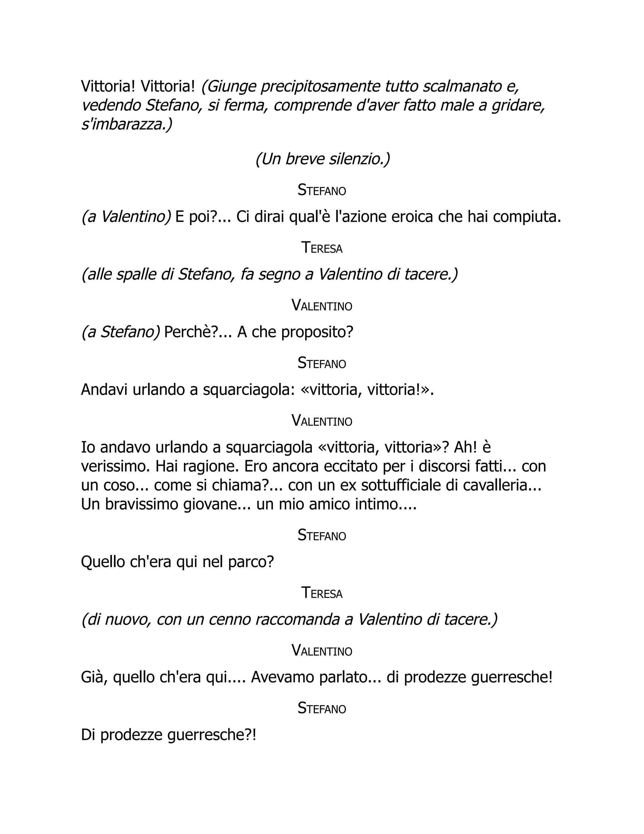 Vittoria! Vittoria! (Giunge precipitosamente tutto scalmanato e,
vedendo Stefano, si ferma, comprende d'aver fatto male a gridare,
s'imbarazza.)
(Un breve silenzio.)
Stefano
(a Valentino) E poi?... Ci dirai qual'è l'azione eroica che hai compiuta.
Teresa
(alle spalle di Stefano, fa segno a Valentino di tacere.)
Valentino
(a Stefano) Perchè?... A che proposito?
Stefano
Andavi urlando a squarciagola: «vittoria, vittoria!».
Valentino
Io andavo urlando a squarciagola «vittoria, vittoria»? Ah! è
verissimo. Hai ragione. Ero ancora eccitato per i discorsi fatti... con
un coso... come si chiama?... con un ex sottufficiale di cavalleria...
Un bravissimo giovane... un mio amico intimo....
Stefano
Quello ch'era qui nel parco?
Teresa
(di nuovo, con un cenno raccomanda a Valentino di tacere.)
Valentino
Già, quello ch'era qui.... Avevamo parlato... di prodezze guerresche!
Stefano
Di prodezze guerresche?!
 