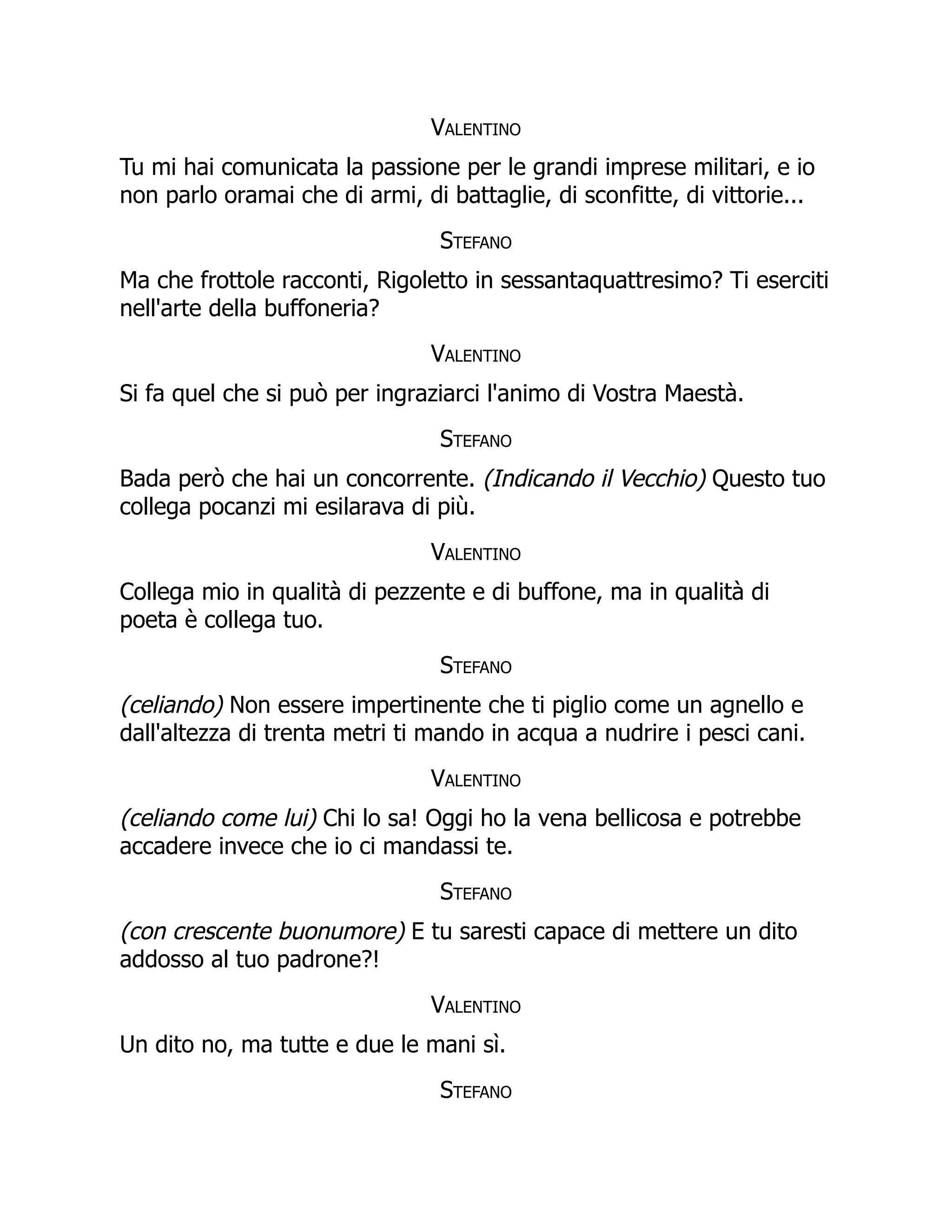 Valentino
Tu mi hai comunicata la passione per le grandi imprese militari, e io
non parlo oramai che di armi, di battaglie, di sconfitte, di vittorie...
Stefano
Ma che frottole racconti, Rigoletto in sessantaquattresimo? Ti eserciti
nell'arte della buffoneria?
Valentino
Si fa quel che si può per ingraziarci l'animo di Vostra Maestà.
Stefano
Bada però che hai un concorrente. (Indicando il Vecchio) Questo tuo
collega pocanzi mi esilarava di più.
Valentino
Collega mio in qualità di pezzente e di buffone, ma in qualità di
poeta è collega tuo.
Stefano
(celiando) Non essere impertinente che ti piglio come un agnello e
dall'altezza di trenta metri ti mando in acqua a nudrire i pesci cani.
Valentino
(celiando come lui) Chi lo sa! Oggi ho la vena bellicosa e potrebbe
accadere invece che io ci mandassi te.
Stefano
(con crescente buonumore) E tu saresti capace di mettere un dito
addosso al tuo padrone?!
Valentino
Un dito no, ma tutte e due le mani sì.
Stefano
 