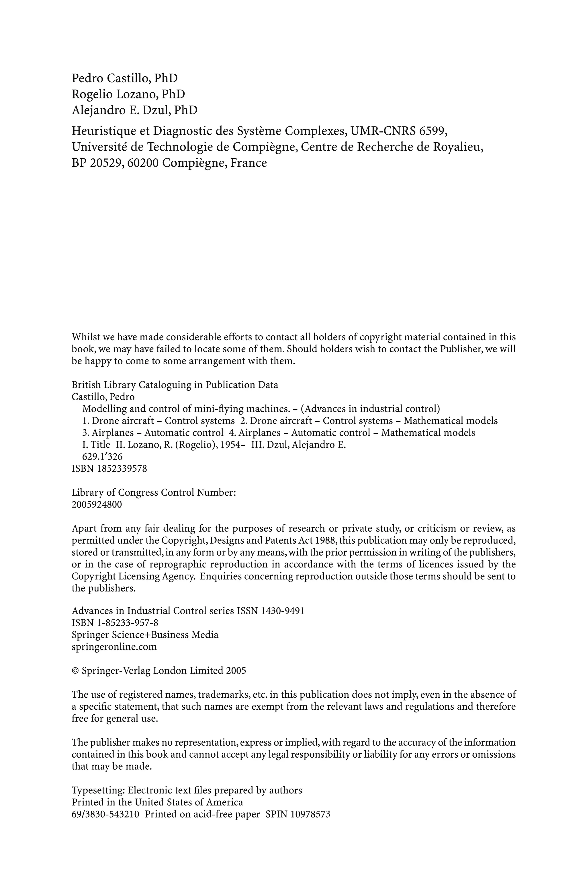 Pedro Castillo, PhD
Rogelio Lozano, PhD
Alejandro E. Dzul, PhD
Heuristique et Diagnostic des Système Complexes, UMR-CNRS 6599,
Université de Technologie de Compiègne, Centre de Recherche de Royalieu,
BP 20529, 60200 Compiègne, France
Whilst we have made considerable efforts to contact all holders of copyright material contained in this
book, we may have failed to locate some of them. Should holders wish to contact the Publisher, we will
be happy to come to some arrangement with them.
British Library Cataloguing in Publication Data
Castillo, Pedro
Modelling and control of mini-ﬂying machines. – (Advances in industrial control)
1. Drone aircraft – Control systems 2. Drone aircraft – Control systems – Mathematical models
3. Airplanes – Automatic control 4. Airplanes – Automatic control – Mathematical models
I. Title II. Lozano, R. (Rogelio), 1954– III. Dzul, Alejandro E.
629.1′326
ISBN 1852339578
Library of Congress Control Number:
2005924800
Apart from any fair dealing for the purposes of research or private study, or criticism or review, as
permitted under the Copyright,Designs and Patents Act 1988,this publication may only be reproduced,
stored or transmitted,in any form or by any means,with the prior permission in writing of the publishers,
or in the case of reprographic reproduction in accordance with the terms of licences issued by the
Copyright Licensing Agency. Enquiries concerning reproduction outside those terms should be sent to
the publishers.
Advances in Industrial Control series ISSN 1430-9491
ISBN 1-85233-957-8
Springer Science+Business Media
springeronline.com
© Springer-Verlag London Limited 2005
The use of registered names, trademarks, etc. in this publication does not imply, even in the absence of
a speciﬁc statement, that such names are exempt from the relevant laws and regulations and therefore
free for general use.
The publisher makes no representation,express or implied,with regard to the accuracy of the information
contained in this book and cannot accept any legal responsibility or liability for any errors or omissions
that may be made.
Typesetting: Electronic text ﬁles prepared by authors
Printed in the United States of America
69/3830-543210 Printed on acid-free paper SPIN 10978573
 