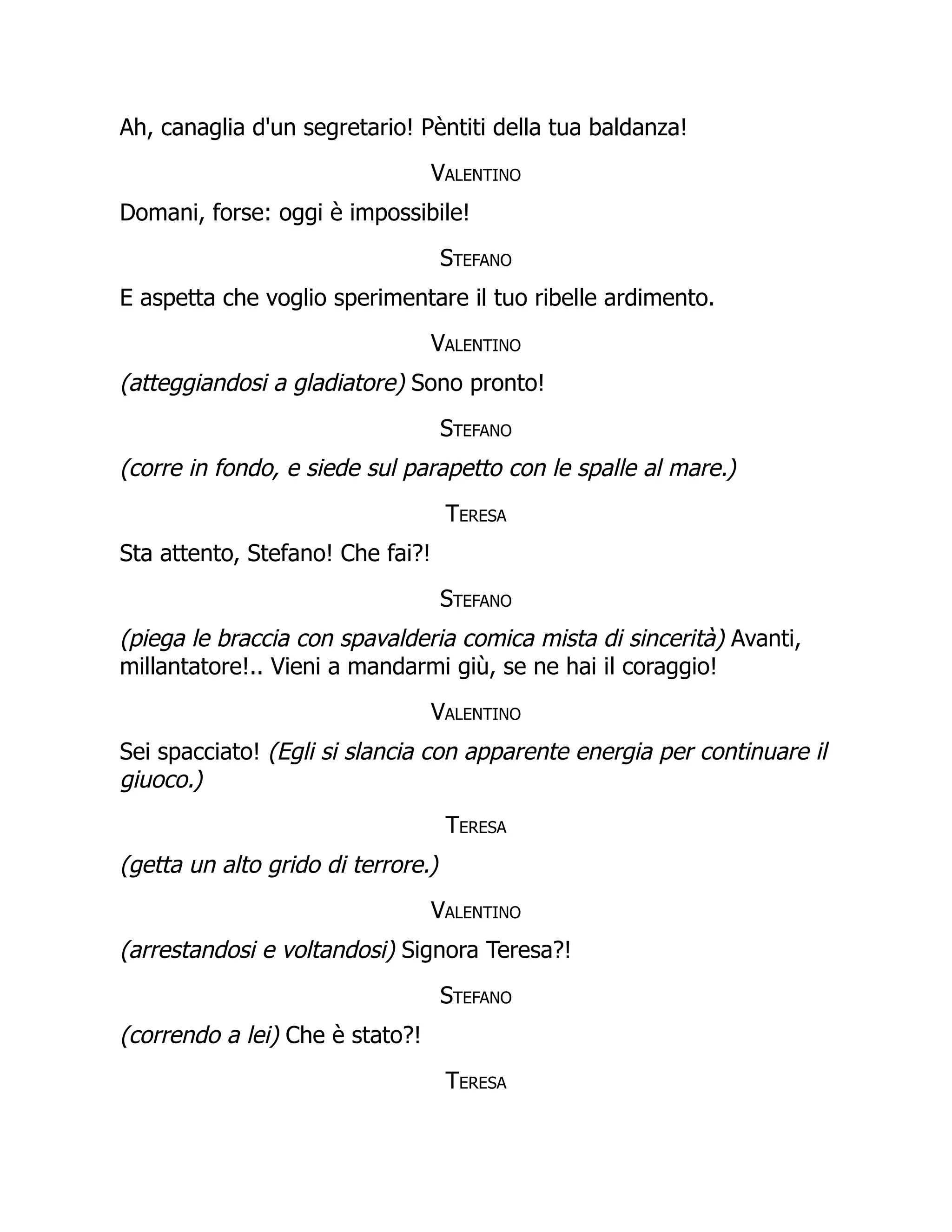 Ah, canaglia d'un segretario! Pèntiti della tua baldanza!
Valentino
Domani, forse: oggi è impossibile!
Stefano
E aspetta che voglio sperimentare il tuo ribelle ardimento.
Valentino
(atteggiandosi a gladiatore) Sono pronto!
Stefano
(corre in fondo, e siede sul parapetto con le spalle al mare.)
Teresa
Sta attento, Stefano! Che fai?!
Stefano
(piega le braccia con spavalderia comica mista di sincerità) Avanti,
millantatore!.. Vieni a mandarmi giù, se ne hai il coraggio!
Valentino
Sei spacciato! (Egli si slancia con apparente energia per continuare il
giuoco.)
Teresa
(getta un alto grido di terrore.)
Valentino
(arrestandosi e voltandosi) Signora Teresa?!
Stefano
(correndo a lei) Che è stato?!
Teresa
 