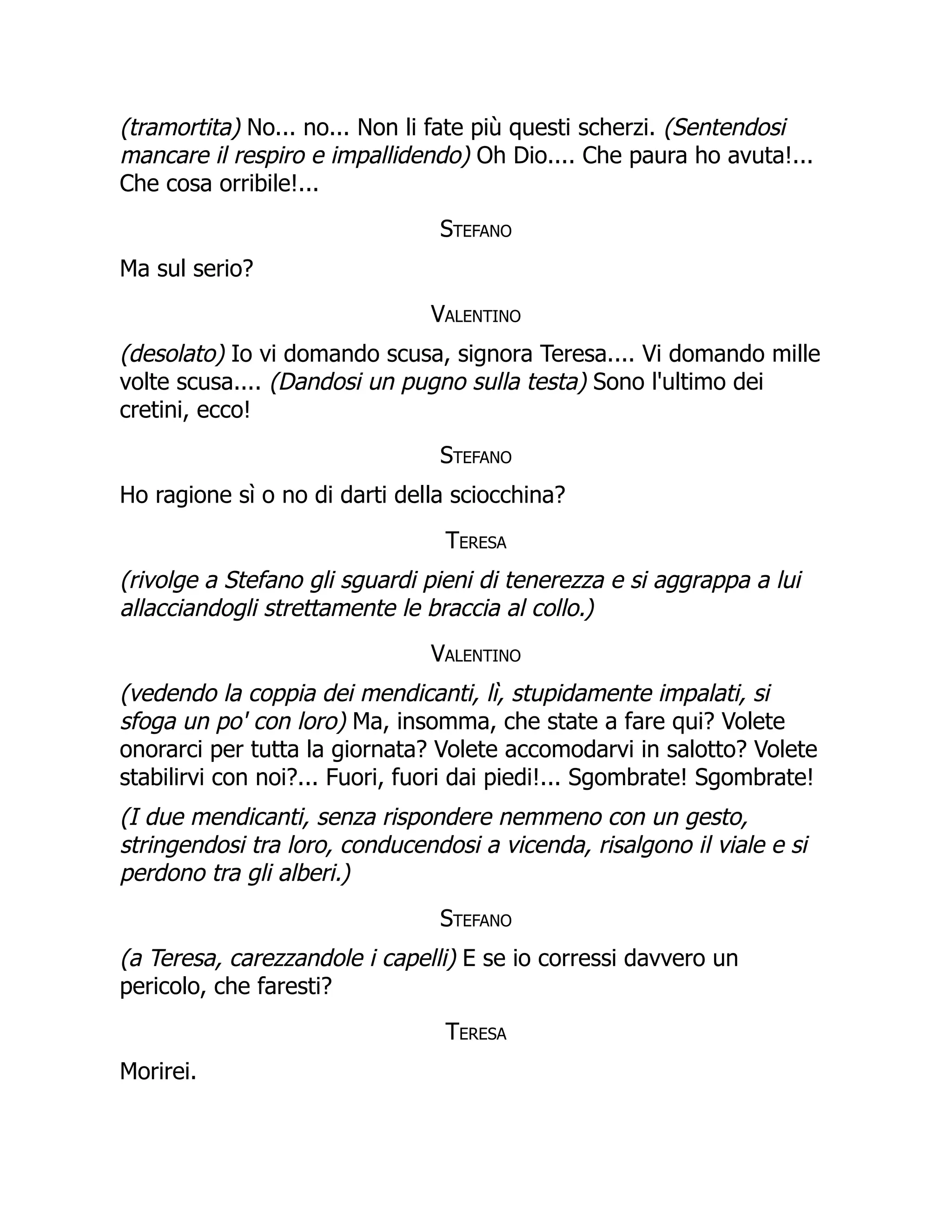 (tramortita) No... no... Non li fate più questi scherzi. (Sentendosi
mancare il respiro e impallidendo) Oh Dio.... Che paura ho avuta!...
Che cosa orribile!...
Stefano
Ma sul serio?
Valentino
(desolato) Io vi domando scusa, signora Teresa.... Vi domando mille
volte scusa.... (Dandosi un pugno sulla testa) Sono l'ultimo dei
cretini, ecco!
Stefano
Ho ragione sì o no di darti della sciocchina?
Teresa
(rivolge a Stefano gli sguardi pieni di tenerezza e si aggrappa a lui
allacciandogli strettamente le braccia al collo.)
Valentino
(vedendo la coppia dei mendicanti, lì, stupidamente impalati, si
sfoga un po' con loro) Ma, insomma, che state a fare qui? Volete
onorarci per tutta la giornata? Volete accomodarvi in salotto? Volete
stabilirvi con noi?... Fuori, fuori dai piedi!... Sgombrate! Sgombrate!
(I due mendicanti, senza rispondere nemmeno con un gesto,
stringendosi tra loro, conducendosi a vicenda, risalgono il viale e si
perdono tra gli alberi.)
Stefano
(a Teresa, carezzandole i capelli) E se io corressi davvero un
pericolo, che faresti?
Teresa
Morirei.
 