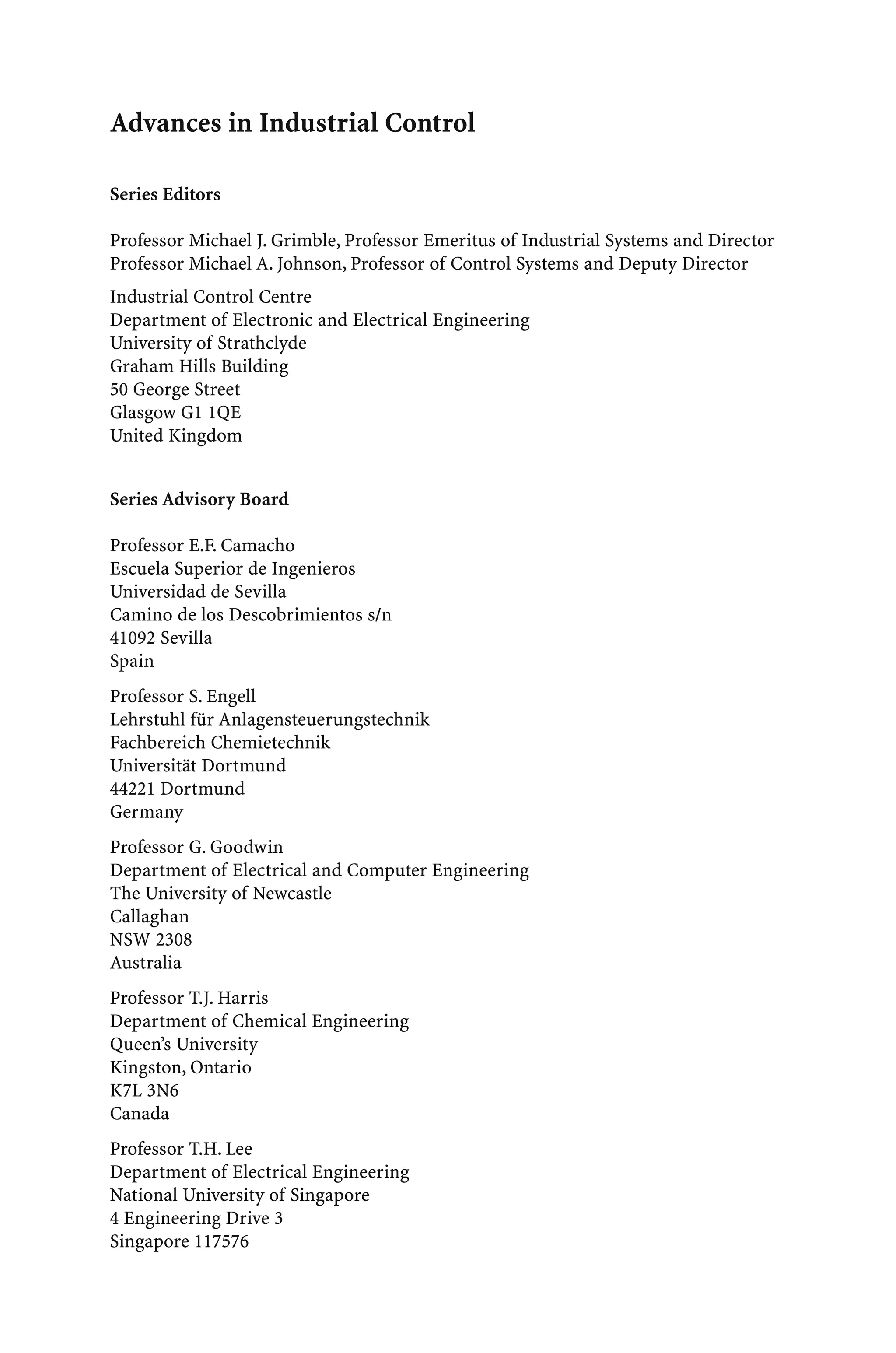 Advances in Industrial Control
Series Editors
Professor Michael J. Grimble, Professor Emeritus of Industrial Systems and Director
Professor Michael A. Johnson, Professor of Control Systems and Deputy Director
Industrial Control Centre
Department of Electronic and Electrical Engineering
University of Strathclyde
Graham Hills Building
50 George Street
Glasgow G1 1QE
United Kingdom
Series Advisory Board
Professor E.F. Camacho
Escuela Superior de Ingenieros
Universidad de Sevilla
Camino de los Descobrimientos s/n
41092 Sevilla
Spain
Professor S. Engell
Lehrstuhl für Anlagensteuerungstechnik
Fachbereich Chemietechnik
Universität Dortmund
44221 Dortmund
Germany
Professor G. Goodwin
Department of Electrical and Computer Engineering
The University of Newcastle
Callaghan
NSW 2308
Australia
Professor T.J. Harris
Department of Chemical Engineering
Queen’s University
Kingston, Ontario
K7L 3N6
Canada
Professor T.H. Lee
Department of Electrical Engineering
National University of Singapore
4 Engineering Drive 3
Singapore 117576
 