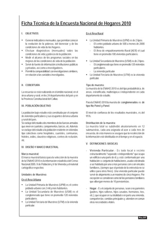 Ficha Técnica de la Encuesta Nacional de Hogares 2010
I. OBJETIVOS                                                    En el Área Rural

• Generar indicadores mensuales, que permitan conocer           • La Unidad Primaria de Muestreo (UPM) es de 2 tipos:
    la evolución de la pobreza, del bienestar y de las              -   El centro poblado urbano de 500 a menos de 2000
    condiciones de vida de los hogares.                                 habitantes.
•   Efectuar diagnósticos (mensuales) sobre las                     -   El Área de empadronamiento Rural (AER) el cual
    condiciones de vida y pobreza de la población.                      tiene en promedio 100 viviendas particulares.
•   Medir el alcance de los programas sociales en las
    mejoras de las condiciones de vida de la población.         • La Unidad Secundaria de Muestreo (USM) es de 2 tipos:
•   Servir de fuente de información a instituciones públicas        - El conglomerado que tiene en promedio 120 viviendas
    y privadas, así como a investigadores.                            particulares.
•   Permitir la comparabilidad con investigaciones similares,     - La vivienda particular
    en relación a las variables investigadas.                   • La Unidad Terciaria de Muestreo (UTM) es la vivienda
                                                                  particular.

II. COBERTURA                                                   Tipo de muestra:
                                                                La muestra de la ENAHO 2010 es del tipo probabilística, de
La encuesta se está realizando en el ámbito nacional, en el     áreas, estratificada, multietápica e independiente en cada
área urbana y rural, en los 24 departamentos del país y en      departamento de estudio.
la Provincia Constitucional del Callao.
                                                                Para la ENAHO 2010 la muestra de conglomerados es de
III. POBLACIÓN OBJETIVO                                         tipo No Panel y Panel.

La población bajo estudio está constituida por el conjunto      El nivel de confianza de los resultados muestrales, es del
de viviendas particulares y sus ocupantes del área urbana       95%.
y rural del país.
Se excluye del estudio a los miembros de las fuerzas armadas    Distribución de la muestra:
que viven en cuarteles, campamentos, barcos, etc. Además        La muestra total se subdividió aleatoriamente en 12
se excluye del estudio a la población residente en viviendas    submuestras, cada una asignada al azar a cada mes de
tipo colectivas como hospitales, cuarteles, comisarías,         encuesta, de esta manera se asegura que la recolección de
hoteles, asilos, claustros religiosos, centros de reclusión,    la información esté distribuida en el tiempo y en el espacio.
etc.
                                                                V. DEFINICIONES BÁSICAS
IV. DISEÑO Y MARCO MUESTRAL
                                                                -   Vivienda Particular.- Es todo local o recinto
Marco muestral:                                                     estructuralmente "separado e independiente" que ocupa
El marco muestral básico para la selección de la muestra            un edificio o una parte de él, y está conformado por una
de la ENAHO 2010 es la información estadística del Censo            habitación o conjunto de habitaciones, usada o destinada
Nacional 2005: X de Población y V de Vivienda y el material         a ser habitada por una o más personas con o sin vínculos
cartográfico respectivo.                                            familiares, (siempre que el periodo de la entrevista no se
                                                                    utilice para otros fines). Una vivienda particular puede
Unidades de Muestreo:                                               servir de alojamiento a un máximo de cinco hogares. Por
                                                                    excepción se consideran como tal las pensiones familiares
En el Área Urbana
                                                                    que albergan menos de 10 pensionistas.
• La Unidad Primaria de Muestreo (UPM) es el centro
    poblado urbano con 2 mil y más habitantes.                  -   Hogar.- Es el conjunto de personas, sean o no parientes
• La Unidad Secundaria de Muestreo (USM) es el                      (padres, hijos solteros, hijos casados, hermanos, tíos,
  conglomerado que tiene en promedio 120 viviendas                  etc.), que ocupan en su totalidad o en parte una vivienda,
  particulares.                                                     comparten las comidas principales y atienden en común
• La Unidad Terciaria de Muestreo (UTM) es la vivienda              otras necesidades vitales.
  particular.



                                                                                                                        PÁG.57
 
