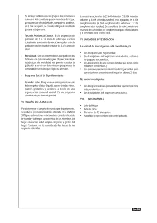 Se incluye también en este grupo a las personas a           La muestra nacional es de 22,640 viviendas (13,824 viviendas
    quienes el Jefe considera que son miembros del hogar,       urbanas y 8,816 viviendas rurales), está agrupada en 3,406
    por razones de afecto (ahijados, compadres, padrinos,       conglomerados (2,304 conglomerados urbanos y 1,102
    etc.), Por excepción, se considera Hogar al constituido     conglomerados rurales). Se considera la selección de una
    por una sola persona.                                       muestra de 6 viviendas por conglomerado para el área urbana
                                                                y 8 viviendas para el área rural.
-   Tasa de Asistencia Escolar.- Es la proporción de
    personas de 3 a 16 años de edad que asisten                 VII.UNIDAD DE INVESTIGACIÓN
    actualmente a un centro de educación regular, entre la
    población total en edad de estudiar de 3 a 16 años de       La unidad de investigación está constituida por:
    edad.
                                                                • Los integrantes del hogar familiar,
-   Morbilidad.- Son las enfermedades que padecen los           • Los trabajadores del hogar con cama adentro, reciban o
    habitantes de determinada región. El conocimiento de          no pago por sus servicios,
    estadísticas de morbilidad nos permite calcular la          • Los integrantes de una pensión familiar que tienen como
    población a servir con determinados programas y la            máximo 9 pensionistas, y
    demanda de servicios que exigirá su atención.               • Las personas que no son miembros del hogar familiar, pero
                                                                  que estuvieron presentes en el hogar los últimos 30 días.
-   Programa Social de Tipo Alimentario.-
                                                                No serán investigados:
    Vaso de Leche: Programa que entrega raciones de
    leche en polvo o fluida (líquida), que se brinda a niños,   • Los integrantes de una pensión familiar que tiene de 10 a
    madres gestantes y lactantes, a través de una                   más pensionistas, y
    organización comunal vecinal. Es un programa                • Los trabajadores del hogar con cama afuera.
    administrado por la municipalidad.
                                                                VIII.   INFORMANTES
VI. TAMAÑO DE LA MUESTRA
                                                                •   Jefe del Hogar
Para determinar el tamaño de muestra por departamento,          •   Ama de casa
se evaluó la precisión estadística obtenida en la ENAHO         •   Personas de 12 años y más
2006 para estimaciones relacionadas a características de        •   Autoridad o representante del centro poblado.
la vivienda y del hogar, característica de los miembros del
hogar, educación, salud, empleo e ingreso, y gastos del
hogar. También, se ha considerado las tasas de no
respuesta obtenidas.




                                                                                                                      PÁG.58
 