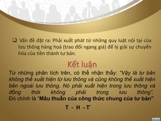  Vấn đề đặt ra: Phải xuất phát từ những quy luật nội tại của
lưu thông hàng hoá (trao đổi ngang giá) để lý giải sự chuyển
hóa của tiền thành tư bản.
Kết luận
Từ những phân tích trên, có thể nhận thấy: “Vậy là tư bản
không thể xuất hiện từ lưu thông và cũng không thể xuất hiện
bên ngoài lưu thông. Nó phải xuất hiện trong lưu thông và
đồng thời không phải trong lưu thông”.
Đó chính là “Mâu thuẫn của công thức chung của tư bản”
T - H - T’
 
