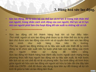 3. Hàng hoá sức lao động.
• Sức lao động, đó là toàn bộ các thể lực và trí lực ở trong một thân thể
con người, trong nhân cách sinh động của con người, thể lực và trí lực
mà con người phải làm cho hoạt động để sản xuất ra những vật có ích
• ***********************
• Sức lao động chỉ trở thành hàng hoá khi có hai điều kiện:
Thứ nhất, người có sức lao động phải được tự do thân thể tức là họ phải
làm chủ được sức lao động của mình và có quyền đem bán sức lao động
của mình như một hàng hóa trên thị trường.
Thứ hai, người lao động không có tư liệu sản xuất cần thiết để tự mình
đứng ra tổ chức sản xuất nên họ buộc phải bán sức lao động của mình
cho người khác sử dụng để kiếm sống.
Sức lao động trở thành hàng hoá đánh dấu bước ngoặt cách mạng trong
phương thức kết hợp người lao động với tư liệu sản xuất, là một bước
tiến lịch sử so với chế độ nô lệ và phong kiến. Sự bình đẳng về hình thức
giữa người sở hữu sức lao động với người sở hữu tư bản đã che đậy bản
chất của CNTB - chế độ được xây dựng dựa trên sự đối kháng về lợi ích
kinh tế giữa tư bản và lao động làm thuê.
 