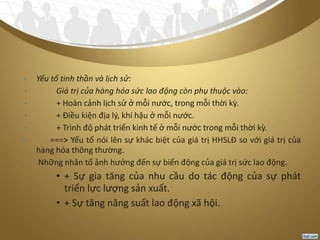 • Yếu tố tinh thần và lịch sử:
• Giá trị của hàng hóa sức lao động còn phụ thuộc vào:
• + Hoàn cảnh lịch sử ở mỗi nước, trong mỗi thời kỳ.
• + Điều kiện địa lý, khí hậu ở mỗi nước.
• + Trình độ phát triển kinh tế ở mỗi nước trong mỗi thời kỳ.
• ===> Yếu tố nói lên sự khác biệt của giá trị HHSLĐ so với giá trị của
hàng hóa thông thường.
- Những nhân tố ảnh hưởng đến sự biến động của giá trị sức lao động.
• + Sự gia tăng của nhu cầu do tác động của sự phát
triển lực lượng sản xuất.
• + Sự tăng năng suất lao động xã hội.
 