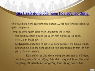Giá trị sử dụng của hàng hóa sức lao động.
- Hình thức biểu hiện: quá trình tiêu dùng SLĐ, tức quá trình lao động của
người công nhân.
- Trong lao động người công nhân sáng tạo ra giá trị mới.
– Khả năng: Giá trị mới sáng tạo sẽ lớn hơn giá trị sức lao động.
– ===> Giá trị thặng dư = -
– Kết luận: Hàng hóa SLĐ có giá trị sử dụng đặc biệt, thể hiện ở chỗ khi
sử dụng nó, nó có khả năng sáng tạo ra một lượng giá trị mới lớn hơn
giá trị của bản thân nó.
– Đây chính là đặc điểm riêng có của giá trị sử dụng
của hàng hóa sức lao động. Đặc điểm này chính là chìa khoá
để giải quyết mâu thuẫn trong công thức chung của tư bản.
 