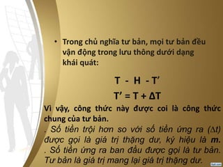 • Trong chủ nghĩa tư bản, mọi tư bản đều
vận động trong lưu thông dưới dạng
khái quát:
T - H - T’
T’ = T + ΔT
Vì vậy, công thức này được coi là công thức
chung của tư bản.
. Số tiền trội hơn so với số tiền ứng ra (∆t)
được gọi là giá trị thặng dư, ký hiệu là m.
. Số tiền ứng ra ban đầu được gọi là tư bản.
Tư bản là giá trị mang lại giá trị thặng dư.
 