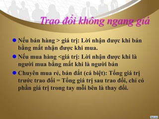 Trao đổi không ngang giá
 Nếu bán hàng > giá trị: Lời nhận được khi bán
bằng mất nhận được khi mua.
 Nếu mua hàng <giá trị: Lời nhận được khi là
người mua bằng mất khi là người bán
 Chuyên mua rẻ, bán đắt (cá biệt): Tổng giá trị
trước trao đổi = Tổng giá trị sau trao đổi, chỉ có
phần giá trị trong tay mỗi bên là thay đổi.
 